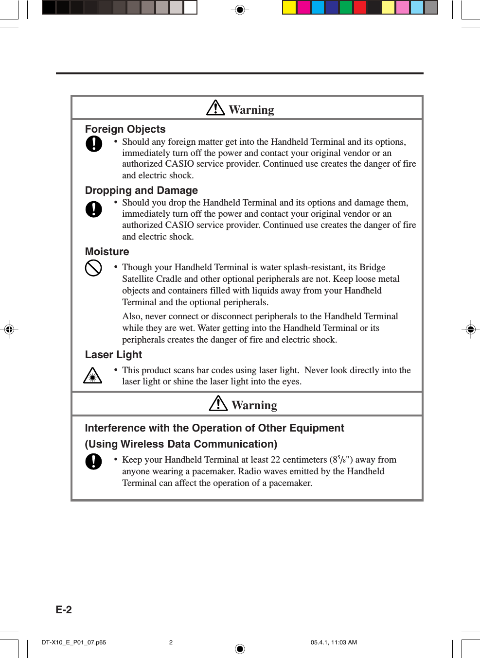 E-2WarningForeign Objects•Should any foreign matter get into the Handheld Terminal and its options,immediately turn off the power and contact your original vendor or anauthorized CASIO service provider. Continued use creates the danger of fireand electric shock.Dropping and Damage•Should you drop the Handheld Terminal and its options and damage them,immediately turn off the power and contact your original vendor or anauthorized CASIO service provider. Continued use creates the danger of fireand electric shock.Moisture•Though your Handheld Terminal is water splash-resistant, its BridgeSatellite Cradle and other optional peripherals are not. Keep loose metalobjects and containers filled with liquids away from your HandheldTerminal and the optional peripherals.Also, never connect or disconnect peripherals to the Handheld Terminalwhile they are wet. Water getting into the Handheld Terminal or itsperipherals creates the danger of fire and electric shock.Laser Light•This product scans bar codes using laser light.  Never look directly into thelaser light or shine the laser light into the eyes.WarningInterference with the Operation of Other Equipment(Using Wireless Data Communication)•Keep your Handheld Terminal at least 22 centimeters (85/8&quot;) away fromanyone wearing a pacemaker. Radio waves emitted by the HandheldTerminal can affect the operation of a pacemaker.DT-X10_E_P01_07.p65 05.4.1, 11:03 AM2