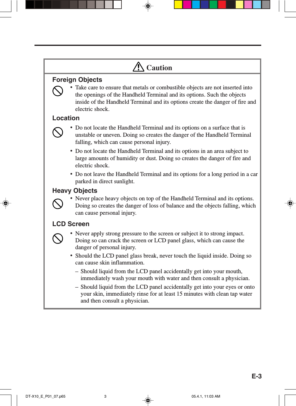 E-3CautionForeign Objects•Take care to ensure that metals or combustible objects are not inserted intothe openings of the Handheld Terminal and its options. Such the objectsinside of the Handheld Terminal and its options create the danger of fire andelectric shock.Location•Do not locate the Handheld Terminal and its options on a surface that isunstable or uneven. Doing so creates the danger of the Handheld Terminalfalling, which can cause personal injury.•Do not locate the Handheld Terminal and its options in an area subject tolarge amounts of humidity or dust. Doing so creates the danger of fire andelectric shock.•Do not leave the Handheld Terminal and its options for a long period in a carparked in direct sunlight.Heavy Objects•Never place heavy objects on top of the Handheld Terminal and its options.Doing so creates the danger of loss of balance and the objects falling, whichcan cause personal injury.LCD Screen•Never apply strong pressure to the screen or subject it to strong impact.Doing so can crack the screen or LCD panel glass, which can cause thedanger of personal injury.•Should the LCD panel glass break, never touch the liquid inside. Doing socan cause skin inflammation.– Should liquid from the LCD panel accidentally get into your mouth,immediately wash your mouth with water and then consult a physician.– Should liquid from the LCD panel accidentally get into your eyes or ontoyour skin, immediately rinse for at least 15 minutes with clean tap waterand then consult a physician.DT-X10_E_P01_07.p65 05.4.1, 11:03 AM3