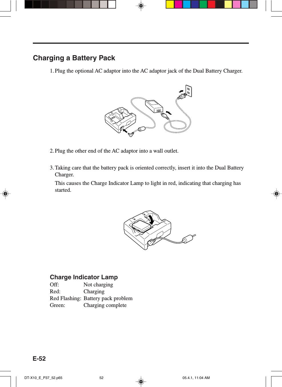 E-52Charging a Battery Pack1. Plug the optional AC adaptor into the AC adaptor jack of the Dual Battery Charger.2. Plug the other end of the AC adaptor into a wall outlet.3. Taking care that the battery pack is oriented correctly, insert it into the Dual BatteryCharger.This causes the Charge Indicator Lamp to light in red, indicating that charging hasstarted.Charge Indicator LampOff: Not chargingRed: ChargingRed Flashing: Battery pack problemGreen: Charging completeDT-X10_E_P37_52.p65 05.4.1, 11:04 AM52