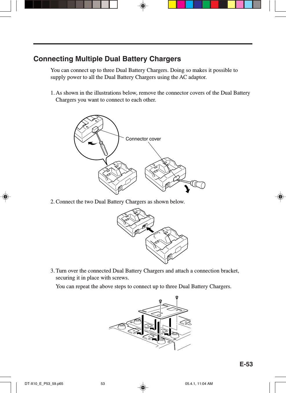 E-53Connecting Multiple Dual Battery ChargersYou can connect up to three Dual Battery Chargers. Doing so makes it possible tosupply power to all the Dual Battery Chargers using the AC adaptor.1. As shown in the illustrations below, remove the connector covers of the Dual BatteryChargers you want to connect to each other.2. Connect the two Dual Battery Chargers as shown below.3. Turn over the connected Dual Battery Chargers and attach a connection bracket,securing it in place with screws.You can repeat the above steps to connect up to three Dual Battery Chargers.Connector coverDT-X10_E_P53_59.p65 05.4.1, 11:04 AM53