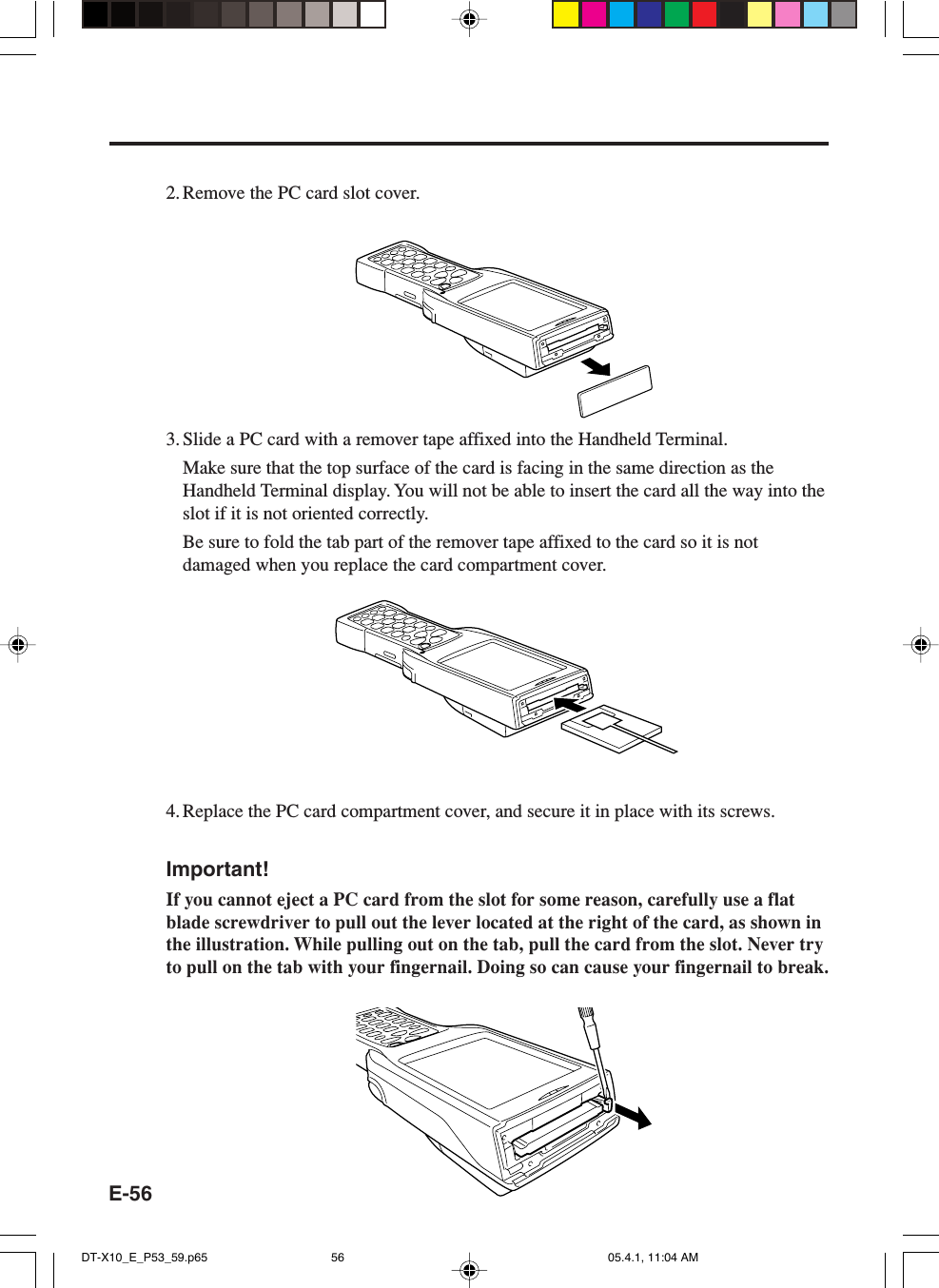 E-562. Remove the PC card slot cover.3. Slide a PC card with a remover tape affixed into the Handheld Terminal.Make sure that the top surface of the card is facing in the same direction as theHandheld Terminal display. You will not be able to insert the card all the way into theslot if it is not oriented correctly.Be sure to fold the tab part of the remover tape affixed to the card so it is notdamaged when you replace the card compartment cover.4. Replace the PC card compartment cover, and secure it in place with its screws.Important!If you cannot eject a PC card from the slot for some reason, carefully use a flatblade screwdriver to pull out the lever located at the right of the card, as shown inthe illustration. While pulling out on the tab, pull the card from the slot. Never tryto pull on the tab with your fingernail. Doing so can cause your fingernail to break.DT-X10_E_P53_59.p65 05.4.1, 11:04 AM56