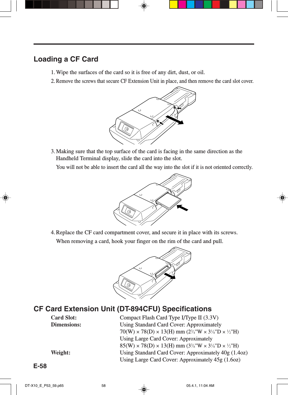 E-58Loading a CF Card1. Wipe the surfaces of the card so it is free of any dirt, dust, or oil.2.Remove the screws that secure CF Extension Unit in place, and then remove the card slot cover.3. Making sure that the top surface of the card is facing in the same direction as theHandheld Terminal display, slide the card into the slot.You will not be able to insert the card all the way into the slot if it is not oriented correctly.4. Replace the CF card compartment cover, and secure it in place with its screws.When removing a card, hook your finger on the rim of the card and pull.CF Card Extension Unit (DT-894CFU) SpecificationsCard Slot: Compact Flash Card Type I/Type II (3.3V)Dimensions: Using Standard Card Cover: Approximately70(W) × 78(D) × 13(H) mm (23⁄4&quot;W × 31⁄8&quot;D × 1⁄2&quot;H)Using Large Card Cover: Approximately85(W) × 78(D) × 13(H) mm (33⁄8&quot;W × 31⁄8&quot;D × 1⁄2&quot;H)Weight: Using Standard Card Cover: Approximately 40g (1.4oz)Using Large Card Cover: Approximately 45g (1.6oz)DT-X10_E_P53_59.p65 05.4.1, 11:04 AM58