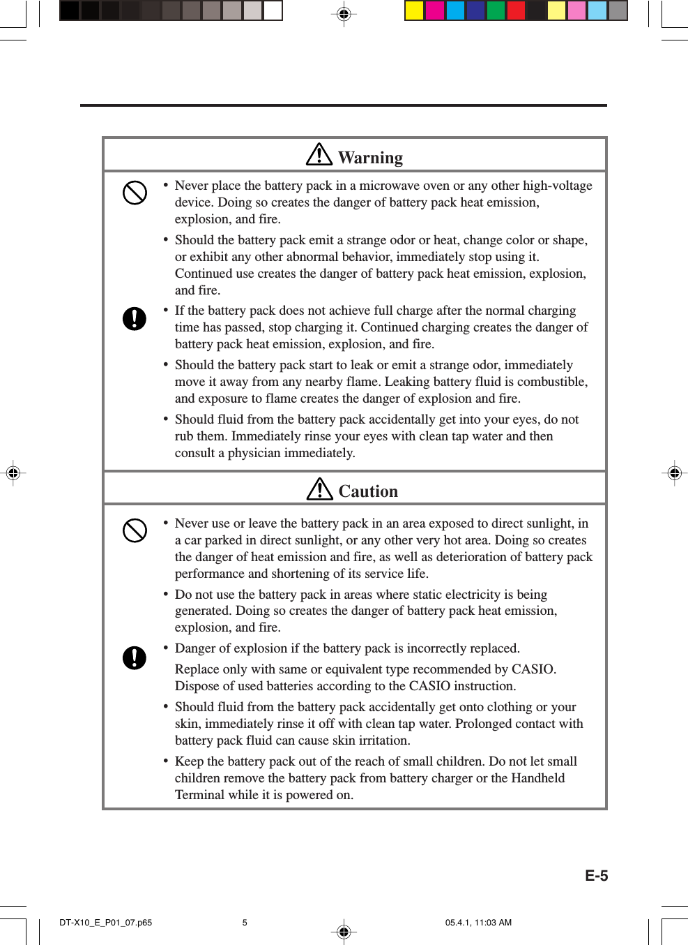 E-5Warning•Never place the battery pack in a microwave oven or any other high-voltagedevice. Doing so creates the danger of battery pack heat emission,explosion, and fire.•Should the battery pack emit a strange odor or heat, change color or shape,or exhibit any other abnormal behavior, immediately stop using it.Continued use creates the danger of battery pack heat emission, explosion,and fire.•If the battery pack does not achieve full charge after the normal chargingtime has passed, stop charging it. Continued charging creates the danger ofbattery pack heat emission, explosion, and fire.•Should the battery pack start to leak or emit a strange odor, immediatelymove it away from any nearby flame. Leaking battery fluid is combustible,and exposure to flame creates the danger of explosion and fire.•Should fluid from the battery pack accidentally get into your eyes, do notrub them. Immediately rinse your eyes with clean tap water and thenconsult a physician immediately.Caution•Never use or leave the battery pack in an area exposed to direct sunlight, ina car parked in direct sunlight, or any other very hot area. Doing so createsthe danger of heat emission and fire, as well as deterioration of battery packperformance and shortening of its service life.•Do not use the battery pack in areas where static electricity is beinggenerated. Doing so creates the danger of battery pack heat emission,explosion, and fire.•Danger of explosion if the battery pack is incorrectly replaced.Replace only with same or equivalent type recommended by CASIO.Dispose of used batteries according to the CASIO instruction.•Should fluid from the battery pack accidentally get onto clothing or yourskin, immediately rinse it off with clean tap water. Prolonged contact withbattery pack fluid can cause skin irritation.•Keep the battery pack out of the reach of small children. Do not let smallchildren remove the battery pack from battery charger or the HandheldTerminal while it is powered on.DT-X10_E_P01_07.p65 05.4.1, 11:03 AM5
