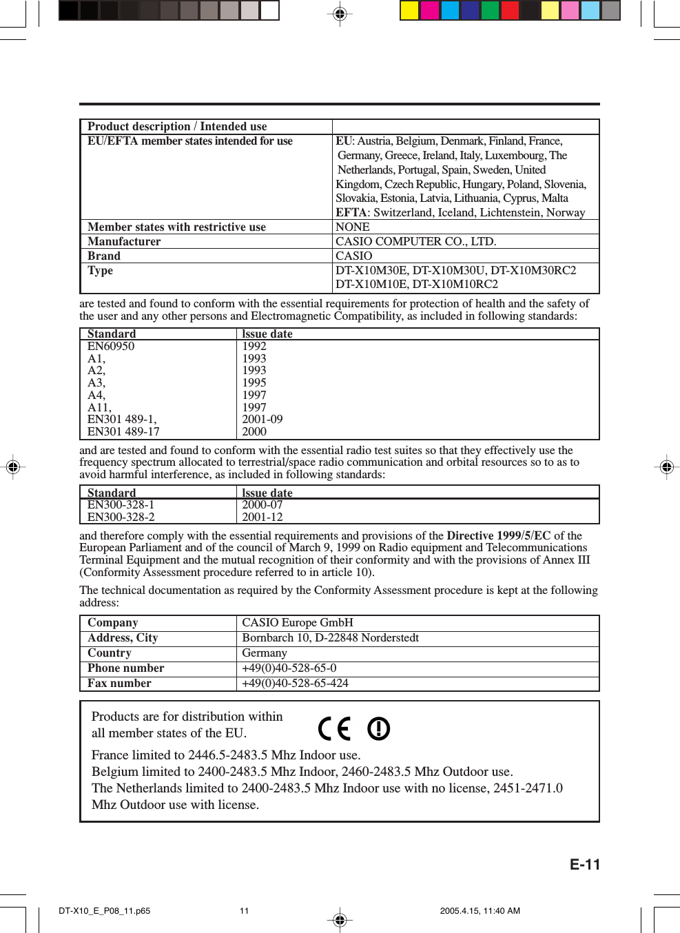 E-11Product description / Intended useEU/EFTA member states intended for use EU: Austria, Belgium, Denmark, Finland, France,Germany, Greece, Ireland, Italy, Luxembourg, TheNetherlands, Portugal, Spain, Sweden, UnitedKingdom, Czech Republic, Hungary, Poland, Slovenia,Slovakia, Estonia, Latvia, Lithuania, Cyprus, MaltaEFTA: Switzerland, Iceland, Lichtenstein, NorwayMember states with restrictive use NONEManufacturer CASIO COMPUTER CO., LTD.Brand CASIOType DT-X10M30E, DT-X10M30U, DT-X10M30RC2DT-X10M10E, DT-X10M10RC2are tested and found to conform with the essential requirements for protection of health and the safety ofthe user and any other persons and Electromagnetic Compatibility, as included in following standards:Standard lssue dateEN60950 1992A1, 1993A2, 1993A3, 1995A4, 1997A11, 1997EN301 489-1, 2001-09EN301 489-17 2000and are tested and found to conform with the essential radio test suites so that they effectively use thefrequency spectrum allocated to terrestrial/space radio communication and orbital resources so to as toavoid harmful interference, as included in following standards:Standard lssue dateEN300-328-1 2000-07EN300-328-2 2001-12and therefore comply with the essential requirements and provisions of the Directive 1999/5/EC of theEuropean Parliament and of the council of March 9, 1999 on Radio equipment and TelecommunicationsTerminal Equipment and the mutual recognition of their conformity and with the provisions of Annex III(Conformity Assessment procedure referred to in article 10).The technical documentation as required by the Conformity Assessment procedure is kept at the followingaddress:Company CASIO Europe GmbHAddress, City Bornbarch 10, D-22848 NorderstedtCountry GermanyPhone number +49(0)40-528-65-0Fax number +49(0)40-528-65-424Products are for distribution withinall member states of the EU.France limited to 2446.5-2483.5 Mhz Indoor use.Belgium limited to 2400-2483.5 Mhz Indoor, 2460-2483.5 Mhz Outdoor use.The Netherlands limited to 2400-2483.5 Mhz Indoor use with no license, 2451-2471.0Mhz Outdoor use with license.DT-X10_E_P08_11.p65 2005.4.15, 11:40 AM11