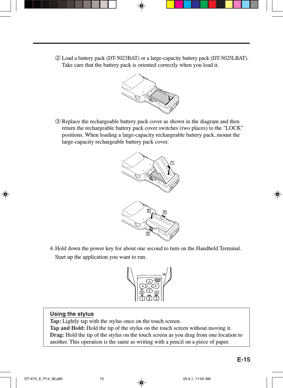 E-152Load a battery pack (DT-5023BAT) or a large-capacity battery pack (DT-5025LBAT).Take care that the battery pack is oriented correctly when you load it.3Replace the rechargeable battery pack cover as shown in the diagram and thenreturn the rechargeable battery pack cover switches (two places) to the &quot;LOCK&quot;positions. When loading a large-capacity rechargeable battery pack, mount thelarge-capacity rechargeable battery pack cover.12334. Hold down the power key for about one second to turn on the Handheld Terminal.Start up the application you want to run.Using the stylusTap: Lightly tap with the stylus once on the touch screen.Tap and Hold: Hold the tip of the stylus on the touch screen without moving it.Drag: Hold the tip of the stylus on the touch screen as you drag from one location toanother. This operation is the same as writing with a pencil on a piece of paper.FnBL ABC DEFDT-X10_E_P14_36.p65 05.4.1, 11:04 AM15