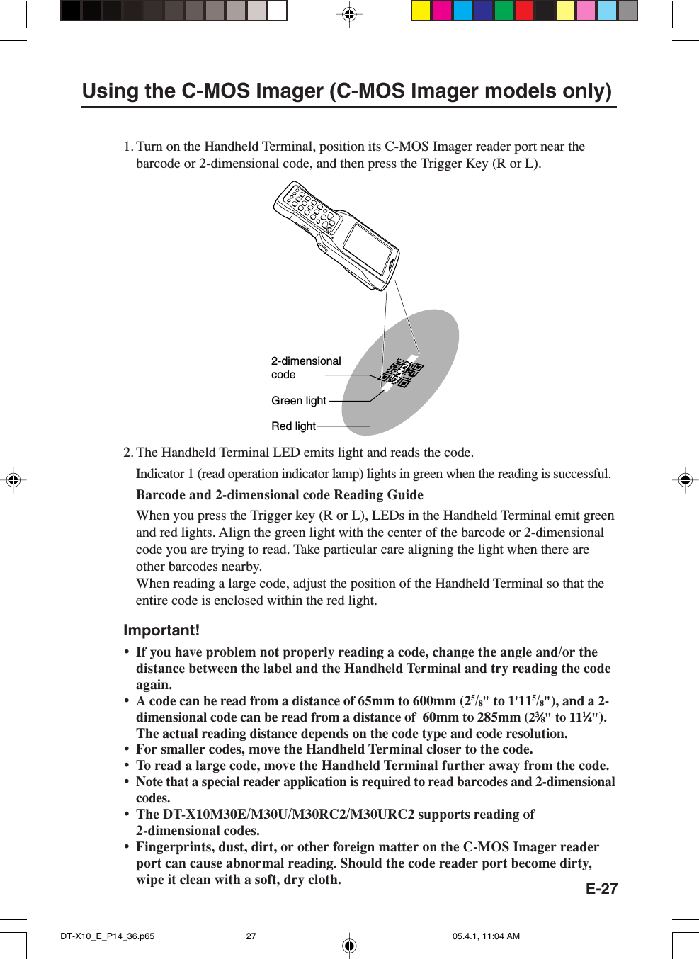 E-27Using the C-MOS Imager (C-MOS Imager models only)1. Turn on the Handheld Terminal, position its C-MOS Imager reader port near thebarcode or 2-dimensional code, and then press the Trigger Key (R or L).2-dimensionalcodeGreen lightRed light2. The Handheld Terminal LED emits light and reads the code.Indicator 1 (read operation indicator lamp) lights in green when the reading is successful.Barcode and 2-dimensional code Reading GuideWhen you press the Trigger key (R or L), LEDs in the Handheld Terminal emit greenand red lights. Align the green light with the center of the barcode or 2-dimensionalcode you are trying to read. Take particular care aligning the light when there areother barcodes nearby.When reading a large code, adjust the position of the Handheld Terminal so that theentire code is enclosed within the red light.Important!•If you have problem not properly reading a code, change the angle and/or thedistance between the label and the Handheld Terminal and try reading the codeagain.•A code can be read from a distance of 65mm to 600mm (25/8&quot; to 1&apos;115/8&quot;), and a 2-dimensional code can be read from a distance of  60mm to 285mm (233333⁄⁄⁄⁄⁄88888&quot; to 1111111⁄⁄⁄⁄⁄44444&quot;).The actual reading distance depends on the code type and code resolution.•For smaller codes, move the Handheld Terminal closer to the code.•To read a large code, move the Handheld Terminal further away from the code.•Note that a special reader application is required to read barcodes and 2-dimensionalcodes.•The DT-X10M30E/M30U/M30RC2/M30URC2 supports reading of2-dimensional codes.•Fingerprints, dust, dirt, or other foreign matter on the C-MOS Imager readerport can cause abnormal reading. Should the code reader port become dirty,wipe it clean with a soft, dry cloth.DT-X10_E_P14_36.p65 05.4.1, 11:04 AM27