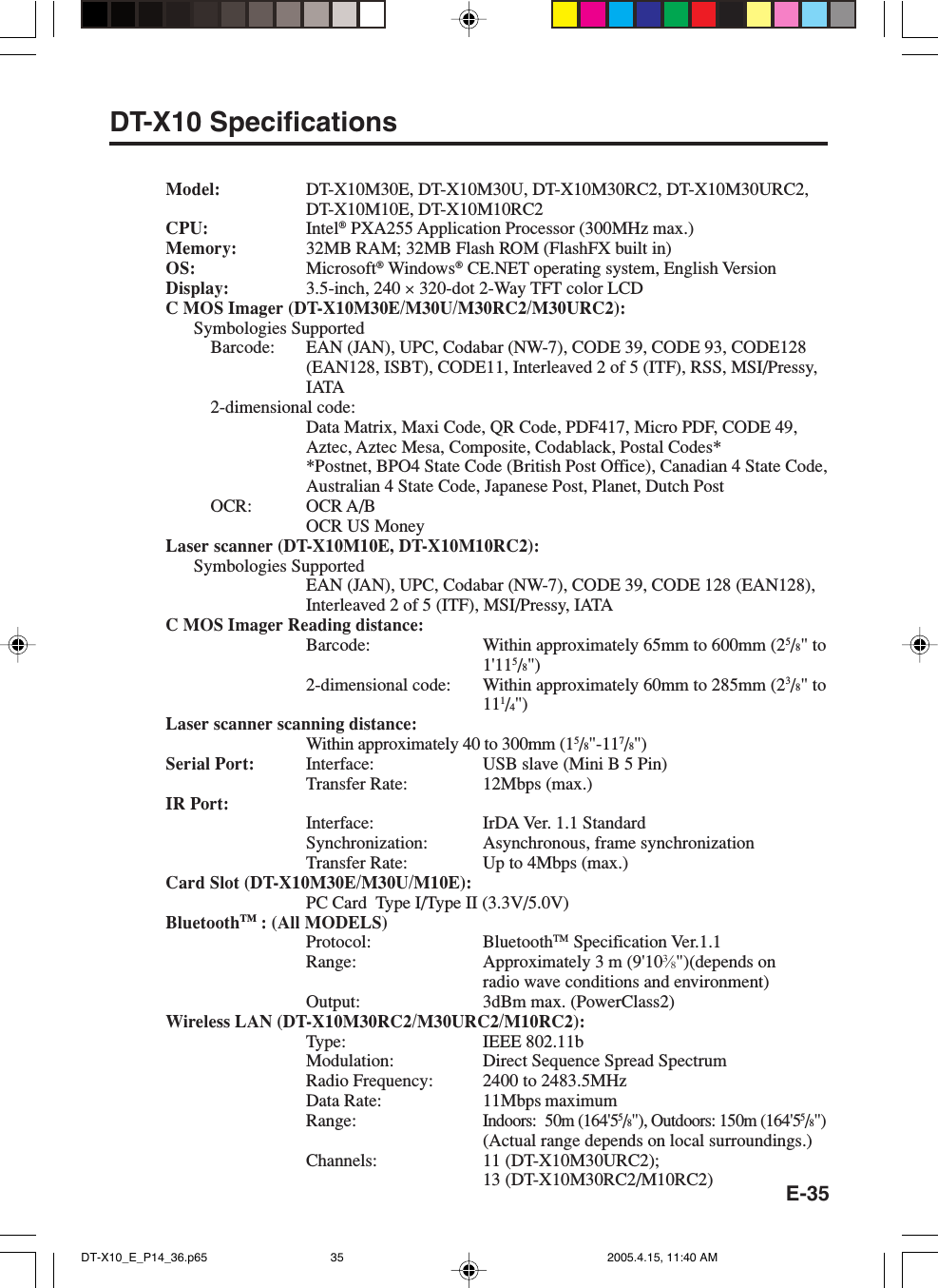 E-35DT-X10 SpecificationsModel: DT-X10M30E, DT-X10M30U, DT-X10M30RC2, DT-X10M30URC2,DT-X10M10E, DT-X10M10RC2CPU: Intel® PXA255 Application Processor (300MHz max.)Memory: 32MB RAM; 32MB Flash ROM (FlashFX built in)OS: Microsoft® Windows® CE.NET operating system, English VersionDisplay: 3.5-inch, 240 × 320-dot 2-Way TFT color LCDC MOS Imager (DT-X10M30E/M30U/M30RC2/M30URC2):Symbologies SupportedBarcode: EAN (JAN), UPC, Codabar (NW-7), CODE 39, CODE 93, CODE128(EAN128, ISBT), CODE11, Interleaved 2 of 5 (ITF), RSS, MSI/Pressy,IATA2-dimensional code:Data Matrix, Maxi Code, QR Code, PDF417, Micro PDF, CODE 49,Aztec, Aztec Mesa, Composite, Codablack, Postal Codes**Postnet, BPO4 State Code (British Post Office), Canadian 4 State Code,Australian 4 State Code, Japanese Post, Planet, Dutch PostOCR: OCR A/BOCR US MoneyLaser scanner (DT-X10M10E, DT-X10M10RC2):Symbologies SupportedEAN (JAN), UPC, Codabar (NW-7), CODE 39, CODE 128 (EAN128),Interleaved 2 of 5 (ITF), MSI/Pressy, IATAC MOS Imager Reading distance:Barcode: Within approximately 65mm to 600mm (25/8&quot; to1&apos;115/8&quot;)2-dimensional code: Within approximately 60mm to 285mm (23/8&quot; to111/4&quot;)Laser scanner scanning distance:Within approximately 40 to 300mm (15/8&quot;-117/8&quot;)Serial Port: Interface: USB slave (Mini B 5 Pin)Transfer Rate: 12Mbps (max.)IR Port:Interface: IrDA Ver. 1.1 StandardSynchronization: Asynchronous, frame synchronizationTransfer Rate: Up to 4Mbps (max.)Card Slot (DT-X10M30E/M30U/M10E):PC Card  Type I/Type II (3.3V/5.0V)BluetoothTM : (All MODELS)Protocol: BluetoothTM Specification Ver.1.1Range: Approximately 3 m (9&apos;103⁄8&quot;)(depends onradio wave conditions and environment)Output: 3dBm max. (PowerClass2)Wireless LAN (DT-X10M30RC2/M30URC2/M10RC2):Type: IEEE 802.11bModulation: Direct Sequence Spread SpectrumRadio Frequency: 2400 to 2483.5MHzData Rate: 11Mbps maximumRange:Indoors: 50m (164&apos;55/8&quot;), Outdoors: 150m (164&apos;55/8&quot;)(Actual range depends on local surroundings.)Channels: 11 (DT-X10M30URC2);13 (DT-X10M30RC2/M10RC2)DT-X10_E_P14_36.p65 2005.4.15, 11:40 AM35