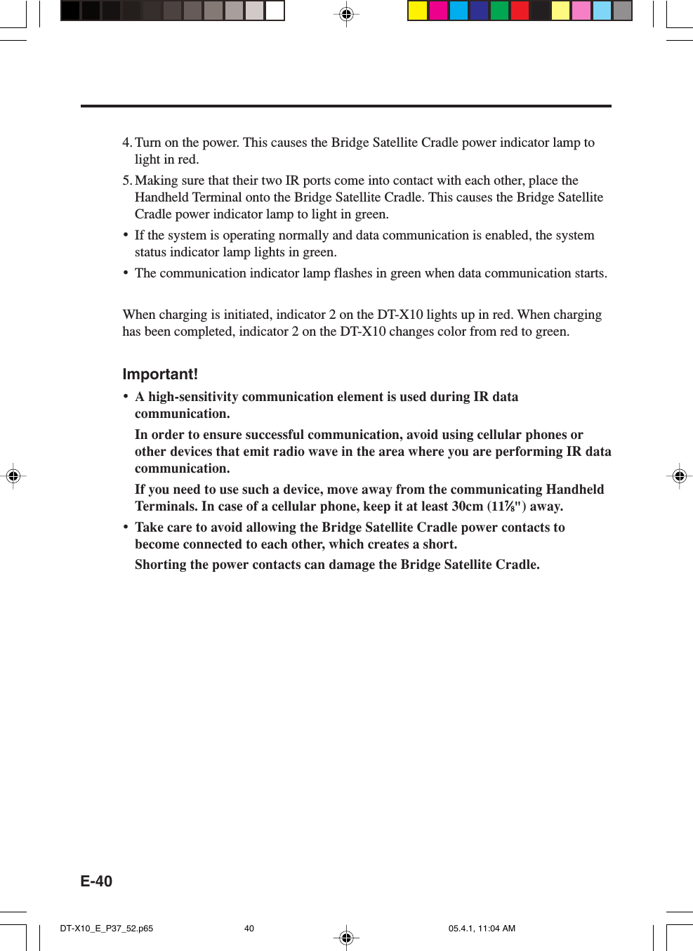 E-404. Turn on the power. This causes the Bridge Satellite Cradle power indicator lamp tolight in red.5. Making sure that their two IR ports come into contact with each other, place theHandheld Terminal onto the Bridge Satellite Cradle. This causes the Bridge SatelliteCradle power indicator lamp to light in green.•If the system is operating normally and data communication is enabled, the systemstatus indicator lamp lights in green.•The communication indicator lamp flashes in green when data communication starts.When charging is initiated, indicator 2 on the DT-X10 lights up in red. When charginghas been completed, indicator 2 on the DT-X10 changes color from red to green.Important!•A high-sensitivity communication element is used during IR datacommunication.In order to ensure successful communication, avoid using cellular phones orother devices that emit radio wave in the area where you are performing IR datacommunication.If you need to use such a device, move away from the communicating HandheldTerminals. In case of a cellular phone, keep it at least 30cm (1177777⁄⁄⁄⁄⁄88888&quot;) away.•Take care to avoid allowing the Bridge Satellite Cradle power contacts tobecome connected to each other, which creates a short.Shorting the power contacts can damage the Bridge Satellite Cradle.DT-X10_E_P37_52.p65 05.4.1, 11:04 AM40