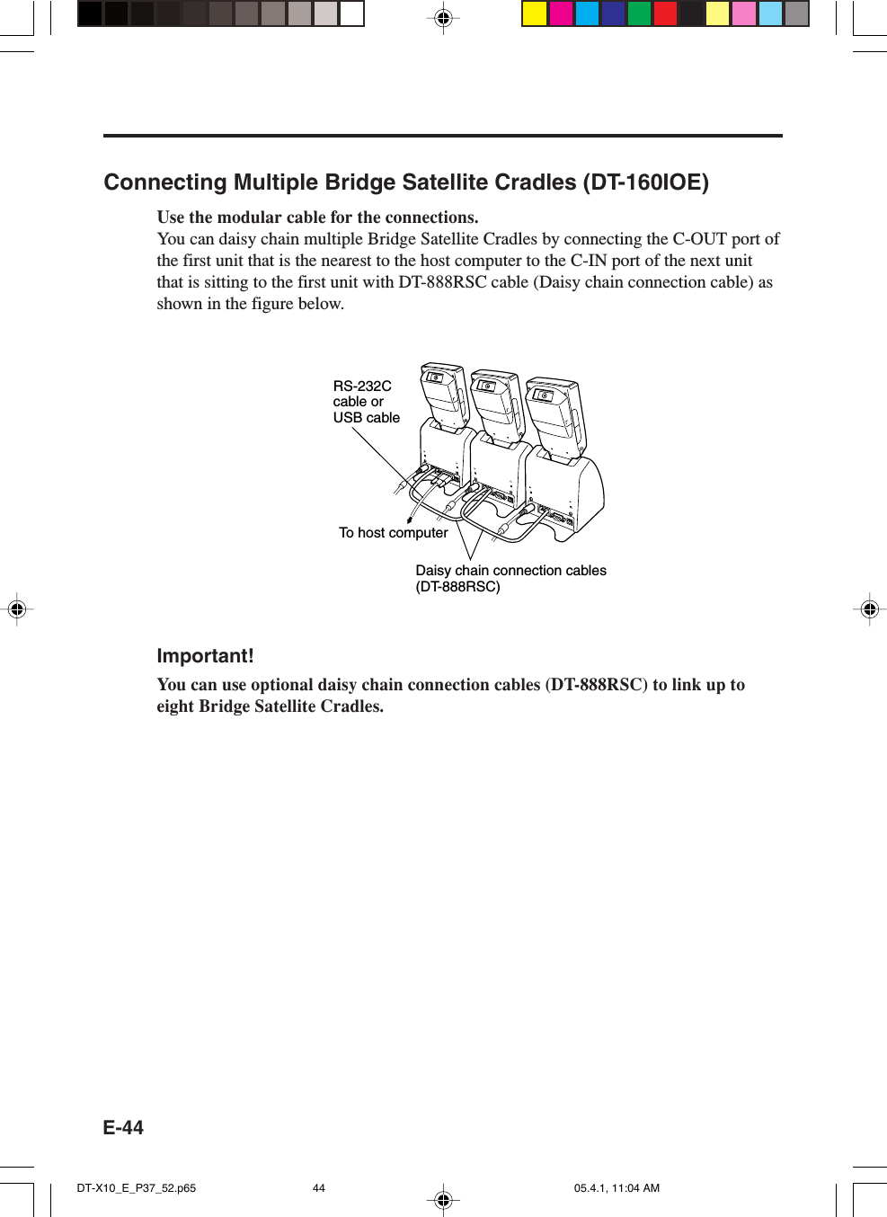 E-44Connecting Multiple Bridge Satellite Cradles (DT-160IOE)Use the modular cable for the connections.You can daisy chain multiple Bridge Satellite Cradles by connecting the C-OUT port ofthe first unit that is the nearest to the host computer to the C-IN port of the next unitthat is sitting to the first unit with DT-888RSC cable (Daisy chain connection cable) asshown in the figure below.To host computerDaisy chain connection cables(DT-888RSC)RS-232C cable or USB cableImportant!You can use optional daisy chain connection cables (DT-888RSC) to link up toeight Bridge Satellite Cradles.DT-X10_E_P37_52.p65 05.4.1, 11:04 AM44