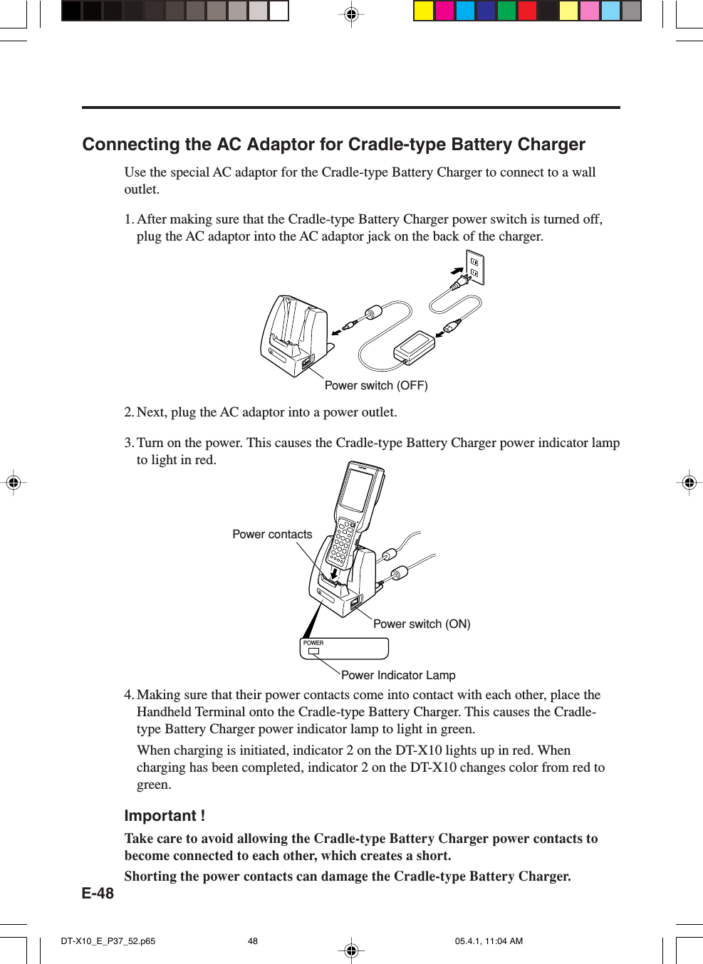 E-48Connecting the AC Adaptor for Cradle-type Battery ChargerUse the special AC adaptor for the Cradle-type Battery Charger to connect to a walloutlet.1. After making sure that the Cradle-type Battery Charger power switch is turned off,plug the AC adaptor into the AC adaptor jack on the back of the charger.2. Next, plug the AC adaptor into a power outlet.3. Turn on the power. This causes the Cradle-type Battery Charger power indicator lampto light in red.POWER4. Making sure that their power contacts come into contact with each other, place theHandheld Terminal onto the Cradle-type Battery Charger. This causes the Cradle-type Battery Charger power indicator lamp to light in green.When charging is initiated, indicator 2 on the DT-X10 lights up in red. Whencharging has been completed, indicator 2 on the DT-X10 changes color from red togreen.Important !Take care to avoid allowing the Cradle-type Battery Charger power contacts tobecome connected to each other, which creates a short.Shorting the power contacts can damage the Cradle-type Battery Charger.Power switch (OFF)Power contactsPower switch (ON)Power Indicator LampDT-X10_E_P37_52.p65 05.4.1, 11:04 AM48