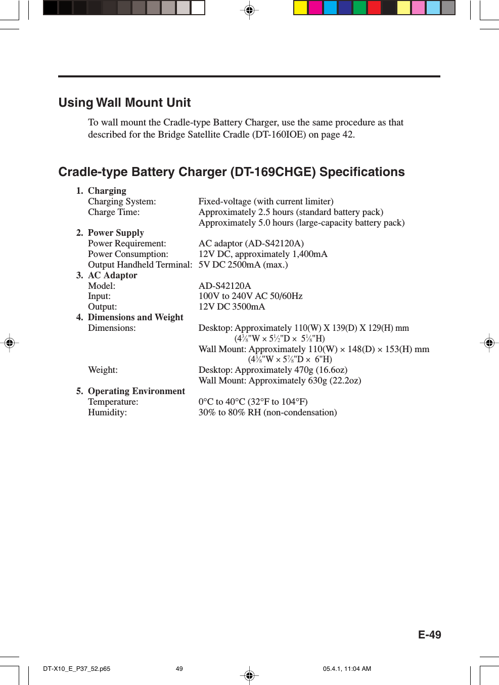 E-49Using Wall Mount UnitTo wall mount the Cradle-type Battery Charger, use the same procedure as thatdescribed for the Bridge Satellite Cradle (DT-160IOE) on page 42.Cradle-type Battery Charger (DT-169CHGE) Specifications1. ChargingCharging System: Fixed-voltage (with current limiter)Charge Time: Approximately 2.5 hours (standard battery pack)Approximately 5.0 hours (large-capacity battery pack)2. Power SupplyPower Requirement: AC adaptor (AD-S42120A)Power Consumption: 12V DC, approximately 1,400mAOutput Handheld Terminal: 5V DC 2500mA (max.)3. AC AdaptorModel: AD-S42120AInput: 100V to 240V AC 50/60HzOutput: 12V DC 3500mA4. Dimensions and WeightDimensions: Desktop: Approximately 110(W) X 139(D) X 129(H) mm(43⁄8&quot;W × 51⁄2&quot;D ×  51⁄8&quot;H)Wall Mount: Approximately 110(W) × 148(D) × 153(H) mm(43⁄8&quot;W × 57⁄8&quot;D ×  6&quot;H)Weight: Desktop: Approximately 470g (16.6oz)Wall Mount: Approximately 630g (22.2oz)5. Operating EnvironmentTemperature: 0°C to 40°C (32°F to 104°F)Humidity: 30% to 80% RH (non-condensation)DT-X10_E_P37_52.p65 05.4.1, 11:04 AM49