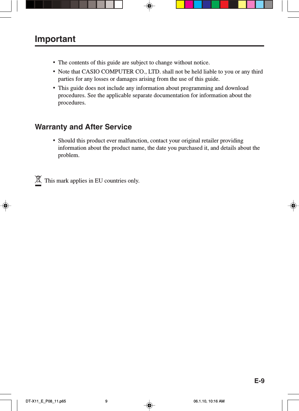 E-9Important•The contents of this guide are subject to change without notice.•Note that CASIO COMPUTER CO., LTD. shall not be held liable to you or any thirdparties for any losses or damages arising from the use of this guide.•This guide does not include any information about programming and downloadprocedures. See the applicable separate documentation for information about theprocedures.Warranty and After Service•Should this product ever malfunction, contact your original retailer providinginformation about the product name, the date you purchased it, and details about theproblem.  This mark applies in EU countries only.DT-X11_E_P08_11.p65 06.1.10, 10:16 AM9