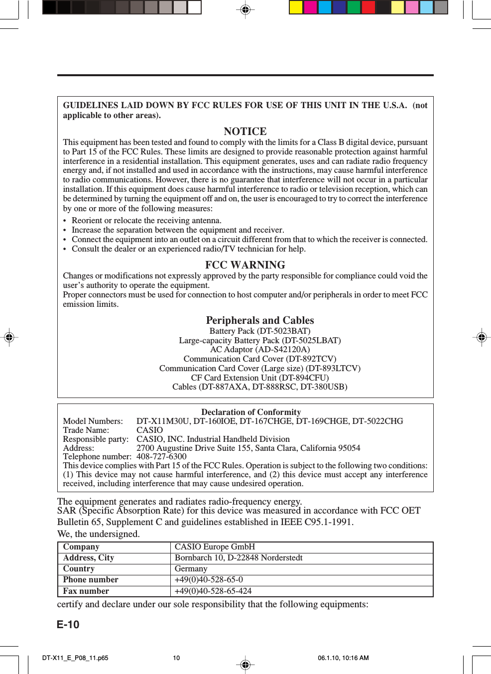 E-10GUIDELINES LAID DOWN BY FCC RULES FOR USE OF THIS UNIT IN THE U.S.A.  (notapplicable to other areas).NOTICEThis equipment has been tested and found to comply with the limits for a Class B digital device, pursuantto Part 15 of the FCC Rules. These limits are designed to provide reasonable protection against harmfulinterference in a residential installation. This equipment generates, uses and can radiate radio frequencyenergy and, if not installed and used in accordance with the instructions, may cause harmful interferenceto radio communications. However, there is no guarantee that interference will not occur in a particularinstallation. If this equipment does cause harmful interference to radio or television reception, which canbe determined by turning the equipment off and on, the user is encouraged to try to correct the interferenceby one or more of the following measures:•Reorient or relocate the receiving antenna.•Increase the separation between the equipment and receiver.•Connect the equipment into an outlet on a circuit different from that to which the receiver is connected.•Consult the dealer or an experienced radio/TV technician for help.FCC WARNINGChanges or modifications not expressly approved by the party responsible for compliance could void theuser’s authority to operate the equipment.Proper connectors must be used for connection to host computer and/or peripherals in order to meet FCCemission limits.Peripherals and CablesBattery Pack (DT-5023BAT)Large-capacity Battery Pack (DT-5025LBAT)AC Adaptor (AD-S42120A)Communication Card Cover (DT-892TCV)Communication Card Cover (Large size) (DT-893LTCV)CF Card Extension Unit (DT-894CFU)Cables (DT-887AXA, DT-888RSC, DT-380USB)Declaration of ConformityModel Numbers: DT-X11M30U, DT-160IOE, DT-167CHGE, DT-169CHGE, DT-5022CHGTrade Name: CASIOResponsible party: CASIO, INC. Industrial Handheld DivisionAddress: 2700 Augustine Drive Suite 155, Santa Clara, California 95054Telephone number: 408-727-6300This device complies with Part 15 of the FCC Rules. Operation is subject to the following two conditions:(1) This device may not cause harmful interference, and (2) this device must accept any interferencereceived, including interference that may cause undesired operation.The equipment generates and radiates radio-frequency energy.SAR (Specific Absorption Rate) for this device was measured in accordance with FCC OETBulletin 65, Supplement C and guidelines established in IEEE C95.1-1991.We, the undersigned.Company CASIO Europe GmbHAddress, City Bornbarch 10, D-22848 NorderstedtCountry GermanyPhone number +49(0)40-528-65-0Fax number +49(0)40-528-65-424certify and declare under our sole responsibility that the following equipments:DT-X11_E_P08_11.p65 06.1.10, 10:16 AM10