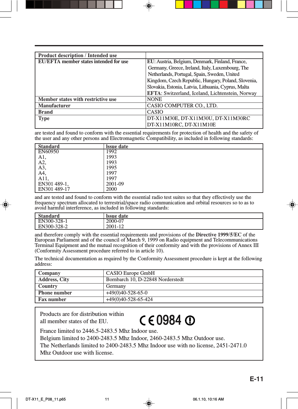 E-11Product description / Intended useEU/EFTA member states intended for use EU: Austria, Belgium, Denmark, Finland, France,Germany, Greece, Ireland, Italy, Luxembourg, TheNetherlands, Portugal, Spain, Sweden, UnitedKingdom, Czech Republic, Hungary, Poland, Slovenia,Slovakia, Estonia, Latvia, Lithuania, Cyprus, MaltaEFTA: Switzerland, Iceland, Lichtenstein, NorwayMember states with restrictive use NONEManufacturer CASIO COMPUTER CO., LTD.Brand CASIOType DT-X11M30E, DT-X11M30U, DT-X11M30RCDT-X11M10RC, DT-X11M10Eare tested and found to conform with the essential requirements for protection of health and the safety ofthe user and any other persons and Electromagnetic Compatibility, as included in following standards:Standard lssue dateEN60950 1992A1, 1993A2, 1993A3, 1995A4, 1997A11, 1997EN301 489-1, 2001-09EN301 489-17 2000and are tested and found to conform with the essential radio test suites so that they effectively use thefrequency spectrum allocated to terrestrial/space radio communication and orbital resources so to as toavoid harmful interference, as included in following standards:Standard lssue dateEN300-328-1 2000-07EN300-328-2 2001-12and therefore comply with the essential requirements and provisions of the Directive 1999/5/EC of theEuropean Parliament and of the council of March 9, 1999 on Radio equipment and TelecommunicationsTerminal Equipment and the mutual recognition of their conformity and with the provisions of Annex III(Conformity Assessment procedure referred to in article 10).The technical documentation as required by the Conformity Assessment procedure is kept at the followingaddress:Company CASIO Europe GmbHAddress, City Bornbarch 10, D-22848 NorderstedtCountry GermanyPhone number +49(0)40-528-65-0Fax number +49(0)40-528-65-424Products are for distribution withinall member states of the EU.France limited to 2446.5-2483.5 Mhz Indoor use.Belgium limited to 2400-2483.5 Mhz Indoor, 2460-2483.5 Mhz Outdoor use.The Netherlands limited to 2400-2483.5 Mhz Indoor use with no license, 2451-2471.0Mhz Outdoor use with license.0984DT-X11_E_P08_11.p65 06.1.10, 10:16 AM11