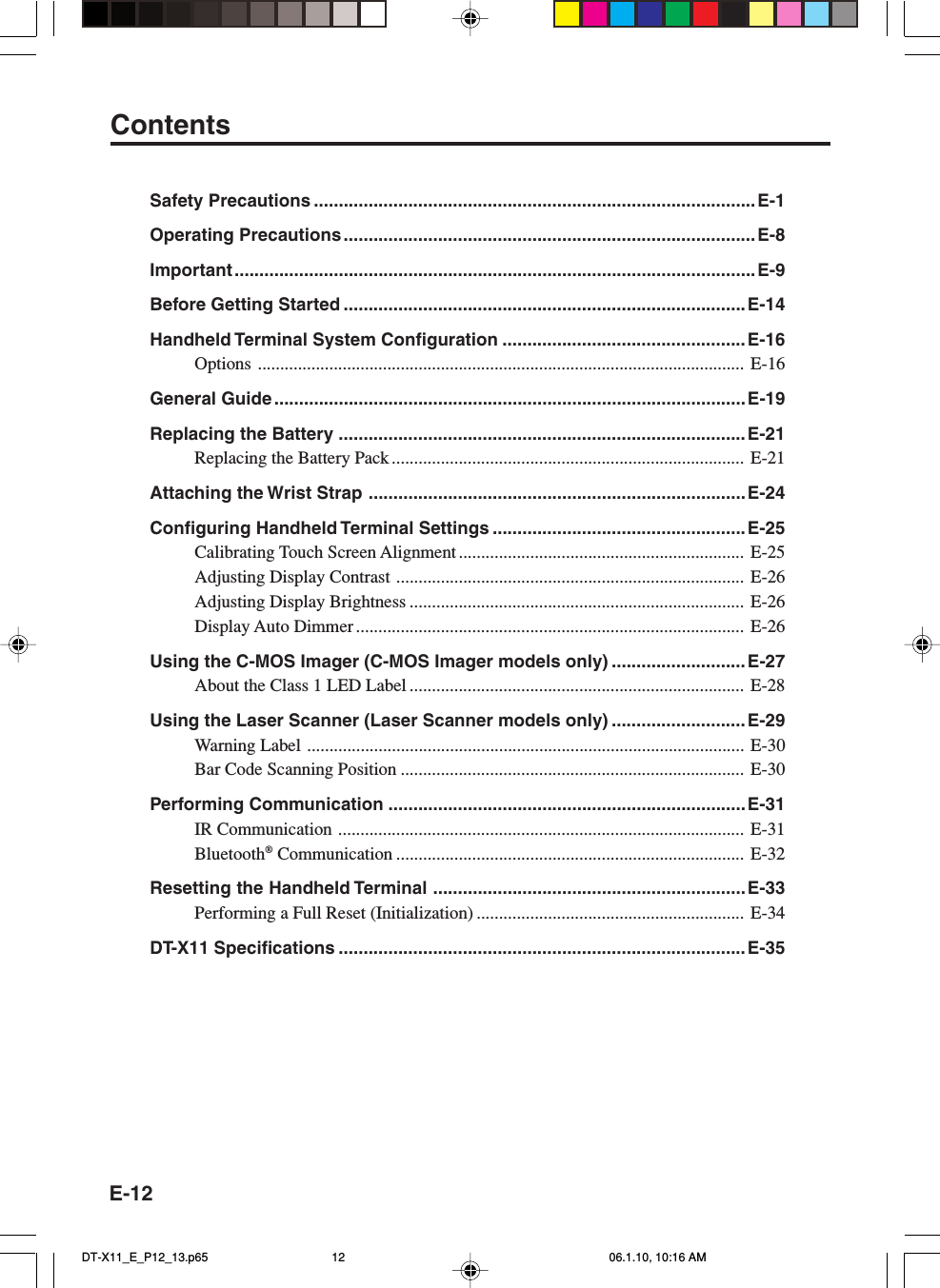 E-12Safety Precautions .........................................................................................E-1Operating Precautions ...................................................................................E-8Important .........................................................................................................E-9Before Getting Started .................................................................................E-14Handheld Terminal System Configuration .................................................E-16Options ............................................................................................................. E-16General Guide ...............................................................................................E-19Replacing the Battery ..................................................................................E-21Replacing the Battery Pack............................................................................... E-21Attaching the Wrist Strap ............................................................................E-24Configuring Handheld Terminal Settings ...................................................E-25Calibrating Touch Screen Alignment................................................................ E-25Adjusting Display Contrast .............................................................................. E-26Adjusting Display Brightness ........................................................................... E-26Display Auto Dimmer ....................................................................................... E-26Using the C-MOS Imager (C-MOS Imager models only) ........................... E-27About the Class 1 LED Label ........................................................................... E-28Using the Laser Scanner (Laser Scanner models only) ........................... E-29Warning Label .................................................................................................. E-30Bar Code Scanning Position ............................................................................. E-30Performing Communication ........................................................................E-31IR Communication ........................................................................................... E-31Bluetooth® Communication .............................................................................. E-32Resetting the Handheld Terminal ...............................................................E-33Performing a Full Reset (Initialization) ............................................................ E-34DT-X11 Specifications .................................................................................. E-35ContentsDT-X11_E_P12_13.p65 06.1.10, 10:16 AM12
