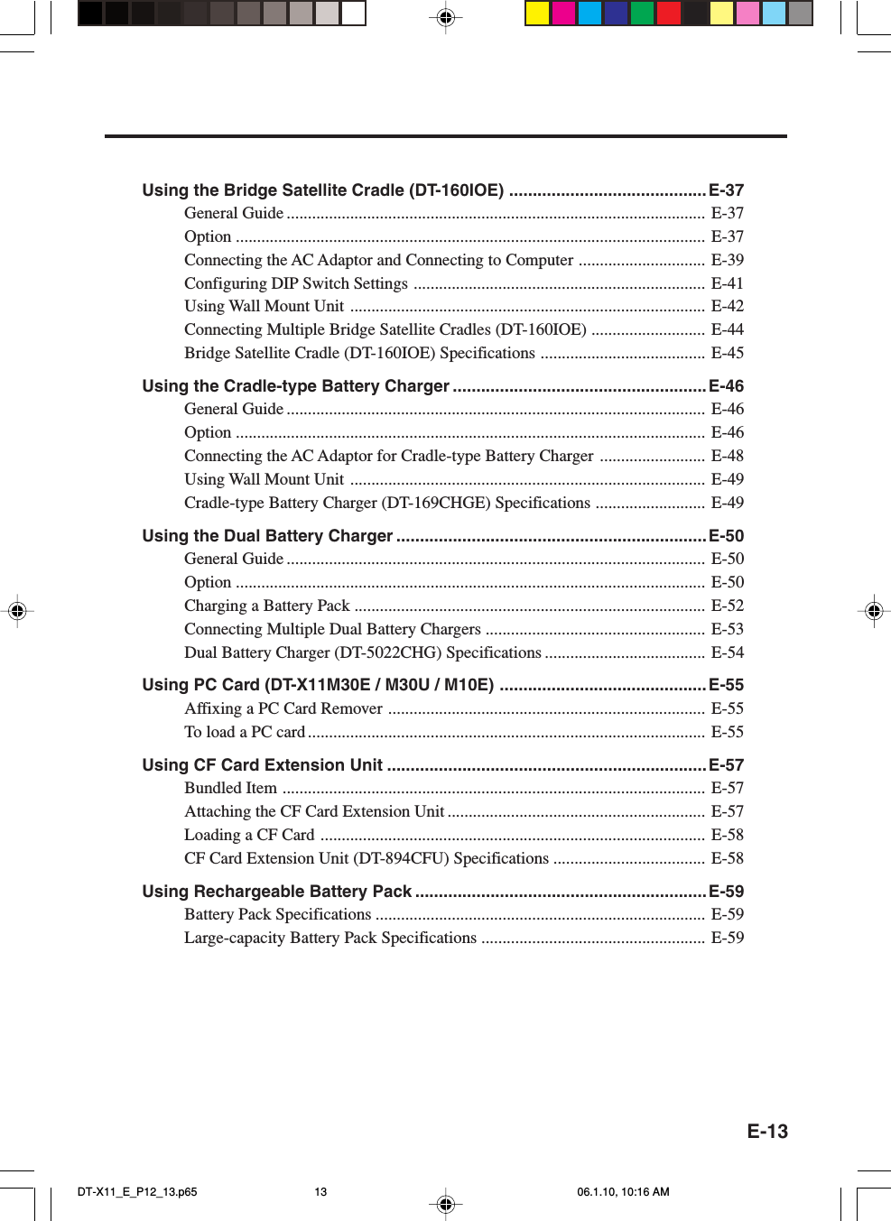 E-13Using the Bridge Satellite Cradle (DT-160IOE) .......................................... E-37General Guide ................................................................................................... E-37Option ............................................................................................................... E-37Connecting the AC Adaptor and Connecting to Computer .............................. E-39Configuring DIP Switch Settings ..................................................................... E-41Using Wall Mount Unit .................................................................................... E-42Connecting Multiple Bridge Satellite Cradles (DT-160IOE) ........................... E-44Bridge Satellite Cradle (DT-160IOE) Specifications ....................................... E-45Using the Cradle-type Battery Charger ......................................................E-46General Guide ................................................................................................... E-46Option ............................................................................................................... E-46Connecting the AC Adaptor for Cradle-type Battery Charger ......................... E-48Using Wall Mount Unit .................................................................................... E-49Cradle-type Battery Charger (DT-169CHGE) Specifications .......................... E-49Using the Dual Battery Charger ..................................................................E-50General Guide ................................................................................................... E-50Option ............................................................................................................... E-50Charging a Battery Pack ................................................................................... E-52Connecting Multiple Dual Battery Chargers .................................................... E-53Dual Battery Charger (DT-5022CHG) Specifications ...................................... E-54Using PC Card (DT-X11M30E / M30U / M10E) ............................................ E-55Affixing a PC Card Remover ........................................................................... E-55To load a PC card .............................................................................................. E-55Using CF Card Extension Unit ....................................................................E-57Bundled Item .................................................................................................... E-57Attaching the CF Card Extension Unit ............................................................. E-57Loading a CF Card ........................................................................................... E-58CF Card Extension Unit (DT-894CFU) Specifications .................................... E-58Using Rechargeable Battery Pack ..............................................................E-59Battery Pack Specifications .............................................................................. E-59Large-capacity Battery Pack Specifications ..................................................... E-59DT-X11_E_P12_13.p65 06.1.10, 10:16 AM13