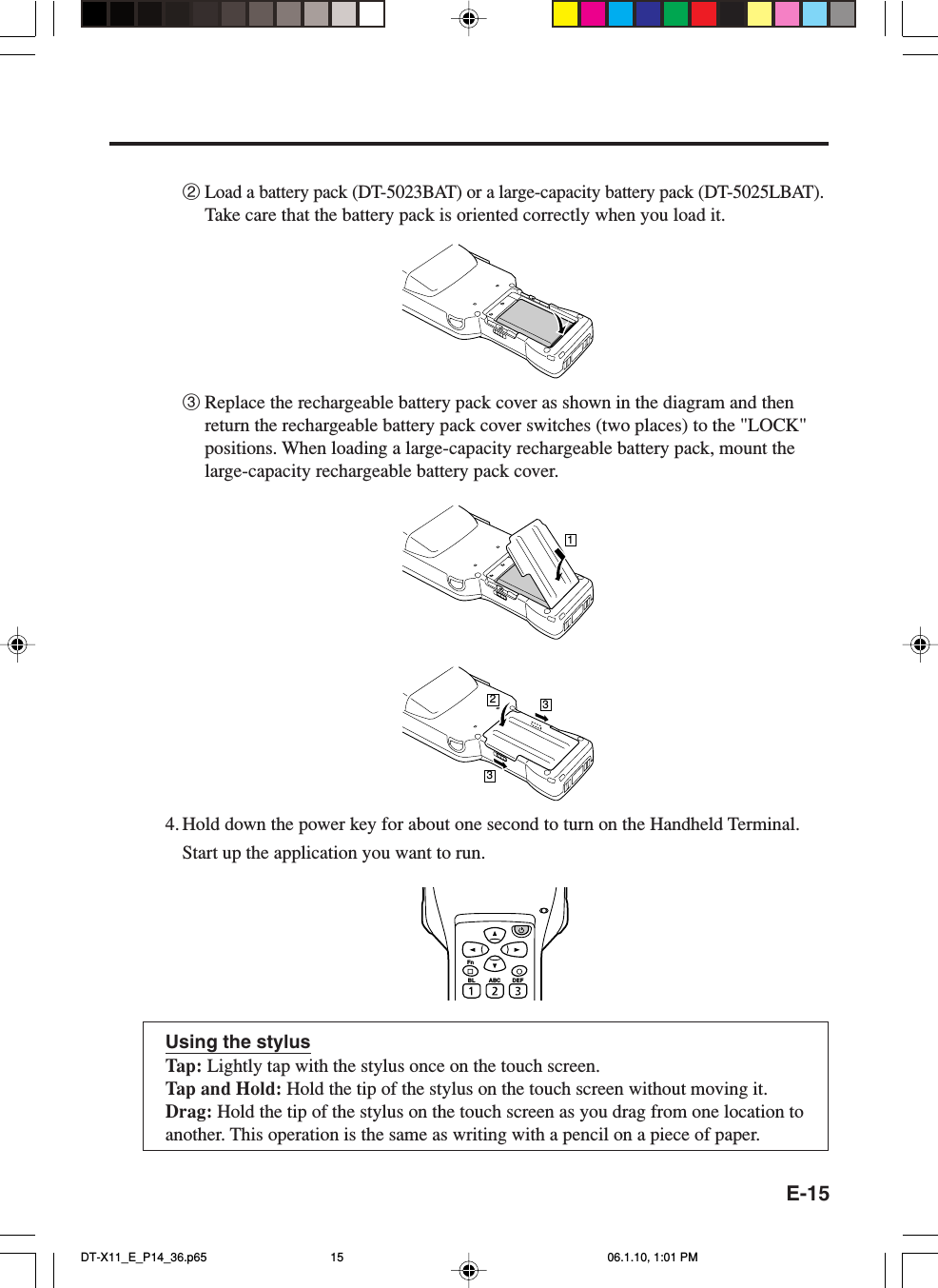 E-152Load a battery pack (DT-5023BAT) or a large-capacity battery pack (DT-5025LBAT).Take care that the battery pack is oriented correctly when you load it.3Replace the rechargeable battery pack cover as shown in the diagram and thenreturn the rechargeable battery pack cover switches (two places) to the &quot;LOCK&quot;positions. When loading a large-capacity rechargeable battery pack, mount thelarge-capacity rechargeable battery pack cover.12334. Hold down the power key for about one second to turn on the Handheld Terminal.Start up the application you want to run.Using the stylusTap: Lightly tap with the stylus once on the touch screen.Tap and Hold: Hold the tip of the stylus on the touch screen without moving it.Drag: Hold the tip of the stylus on the touch screen as you drag from one location toanother. This operation is the same as writing with a pencil on a piece of paper.FnBL ABC DEFDT-X11_E_P14_36.p65 06.1.10, 1:01 PM15