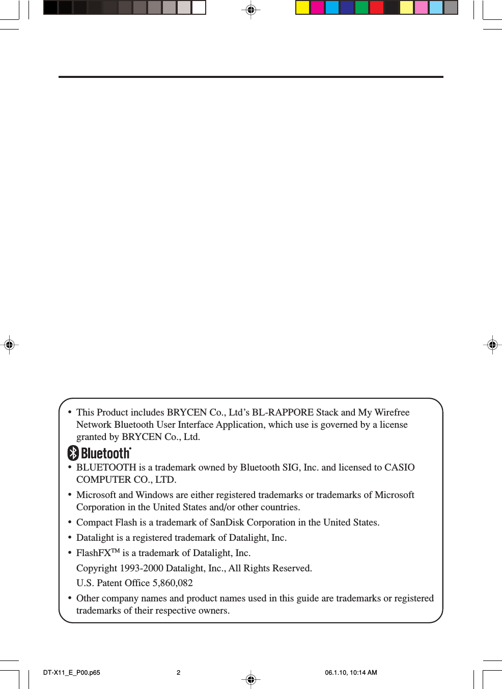 •This Product includes BRYCEN Co., Ltd’s BL-RAPPORE Stack and My WirefreeNetwork Bluetooth User Interface Application, which use is governed by a licensegranted by BRYCEN Co., Ltd.•BLUETOOTH is a trademark owned by Bluetooth SIG, Inc. and licensed to CASIOCOMPUTER CO., LTD.•Microsoft and Windows are either registered trademarks or trademarks of MicrosoftCorporation in the United States and/or other countries.•Compact Flash is a trademark of SanDisk Corporation in the United States.•Datalight is a registered trademark of Datalight, Inc.•FlashFXTM is a trademark of Datalight, Inc.Copyright 1993-2000 Datalight, Inc., All Rights Reserved.U.S. Patent Office 5,860,082•Other company names and product names used in this guide are trademarks or registeredtrademarks of their respective owners.DT-X11_E_P00.p65 06.1.10, 10:14 AM2