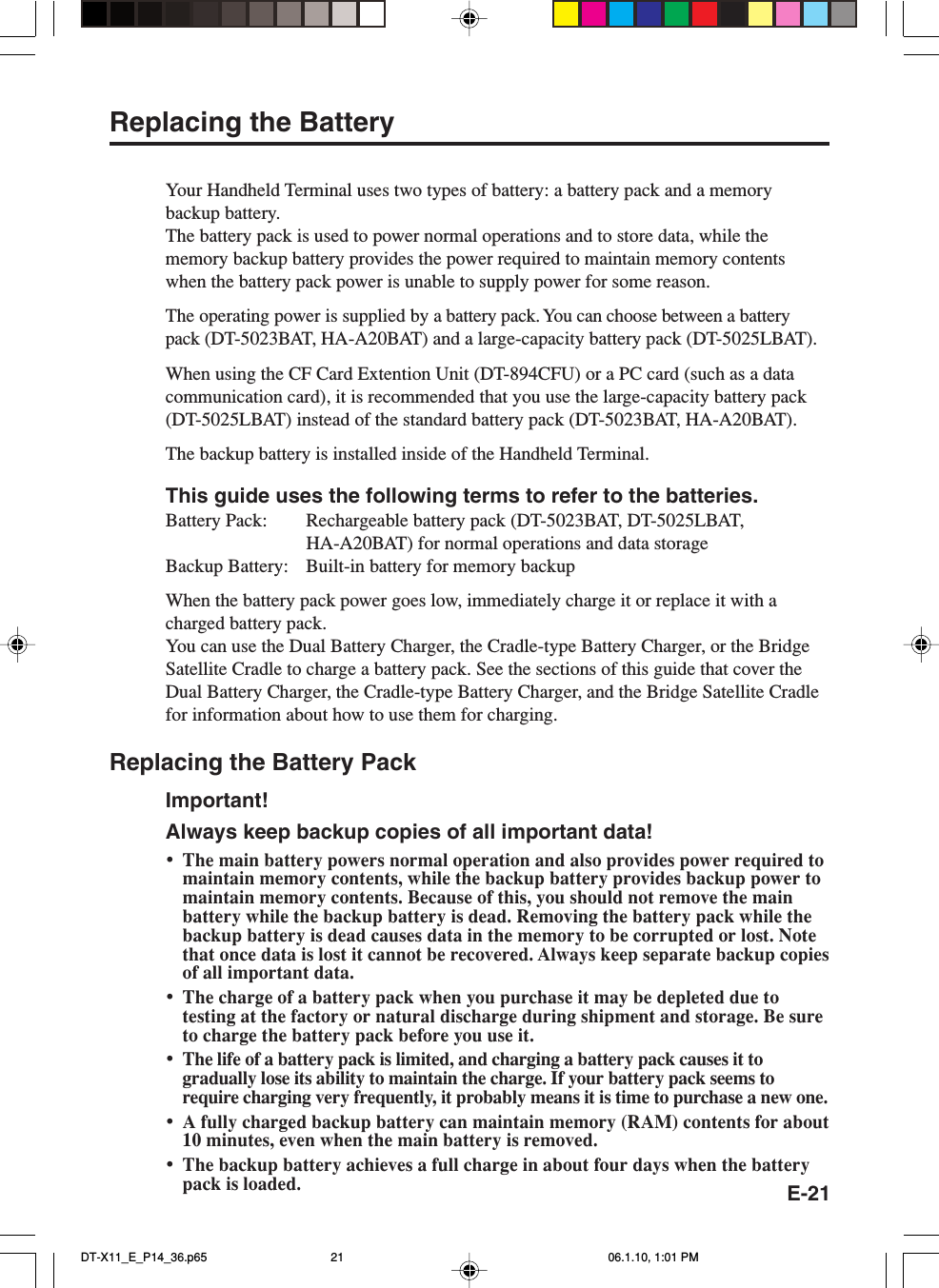 E-21Replacing the BatteryYour Handheld Terminal uses two types of battery: a battery pack and a memorybackup battery.The battery pack is used to power normal operations and to store data, while thememory backup battery provides the power required to maintain memory contentswhen the battery pack power is unable to supply power for some reason.The operating power is supplied by a battery pack. You can choose between a batterypack (DT-5023BAT, HA-A20BAT) and a large-capacity battery pack (DT-5025LBAT).When using the CF Card Extention Unit (DT-894CFU) or a PC card (such as a datacommunication card), it is recommended that you use the large-capacity battery pack(DT-5025LBAT) instead of the standard battery pack (DT-5023BAT, HA-A20BAT).The backup battery is installed inside of the Handheld Terminal.This guide uses the following terms to refer to the batteries.Battery Pack: Rechargeable battery pack (DT-5023BAT, DT-5025LBAT,HA-A20BAT) for normal operations and data storageBackup Battery: Built-in battery for memory backupWhen the battery pack power goes low, immediately charge it or replace it with acharged battery pack.You can use the Dual Battery Charger, the Cradle-type Battery Charger, or the BridgeSatellite Cradle to charge a battery pack. See the sections of this guide that cover theDual Battery Charger, the Cradle-type Battery Charger, and the Bridge Satellite Cradlefor information about how to use them for charging.Replacing the Battery PackImportant!Always keep backup copies of all important data!•The main battery powers normal operation and also provides power required tomaintain memory contents, while the backup battery provides backup power tomaintain memory contents. Because of this, you should not remove the mainbattery while the backup battery is dead. Removing the battery pack while thebackup battery is dead causes data in the memory to be corrupted or lost. Notethat once data is lost it cannot be recovered. Always keep separate backup copiesof all important data.•The charge of a battery pack when you purchase it may be depleted due totesting at the factory or natural discharge during shipment and storage. Be sureto charge the battery pack before you use it.•The life of a battery pack is limited, and charging a battery pack causes it togradually lose its ability to maintain the charge. If your battery pack seems torequire charging very frequently, it probably means it is time to purchase a new one.•A fully charged backup battery can maintain memory (RAM) contents for about10 minutes, even when the main battery is removed.•The backup battery achieves a full charge in about four days when the batterypack is loaded.DT-X11_E_P14_36.p65 06.1.10, 1:01 PM21