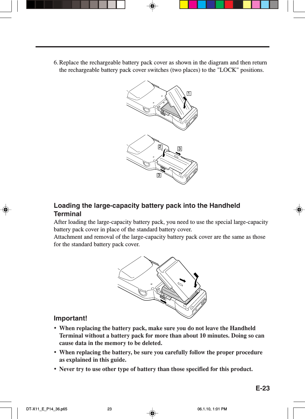 E-23Loading the large-capacity battery pack into the HandheldTerminalAfter loading the large-capacity battery pack, you need to use the special large-capacitybattery pack cover in place of the standard battery cover.Attachment and removal of the large-capacity battery pack cover are the same as thosefor the standard battery pack cover.Important!•When replacing the battery pack, make sure you do not leave the HandheldTerminal without a battery pack for more than about 10 minutes. Doing so cancause data in the memory to be deleted.•When replacing the battery, be sure you carefully follow the proper procedureas explained in this guide.•Never try to use other type of battery than those specified for this product.6. Replace the rechargeable battery pack cover as shown in the diagram and then returnthe rechargeable battery pack cover switches (two places) to the &quot;LOCK&quot; positions.1233DT-X11_E_P14_36.p65 06.1.10, 1:01 PM23