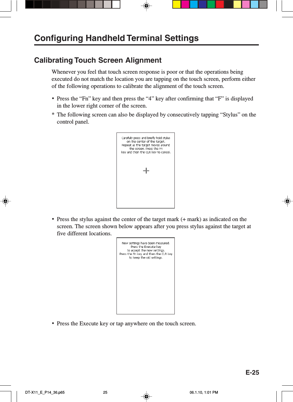 E-25Configuring Handheld Terminal SettingsCalibrating Touch Screen AlignmentWhenever you feel that touch screen response is poor or that the operations beingexecuted do not match the location you are tapping on the touch screen, perform eitherof the following operations to calibrate the alignment of the touch screen.•Press the “Fn” key and then press the “4” key after confirming that “F” is displayedin the lower right corner of the screen.*The following screen can also be displayed by consecutively tapping “Stylus” on thecontrol panel.•Press the stylus against the center of the target mark (+ mark) as indicated on thescreen. The screen shown below appears after you press stylus against the target atfive different locations.•Press the Execute key or tap anywhere on the touch screen.DT-X11_E_P14_36.p65 06.1.10, 1:01 PM25