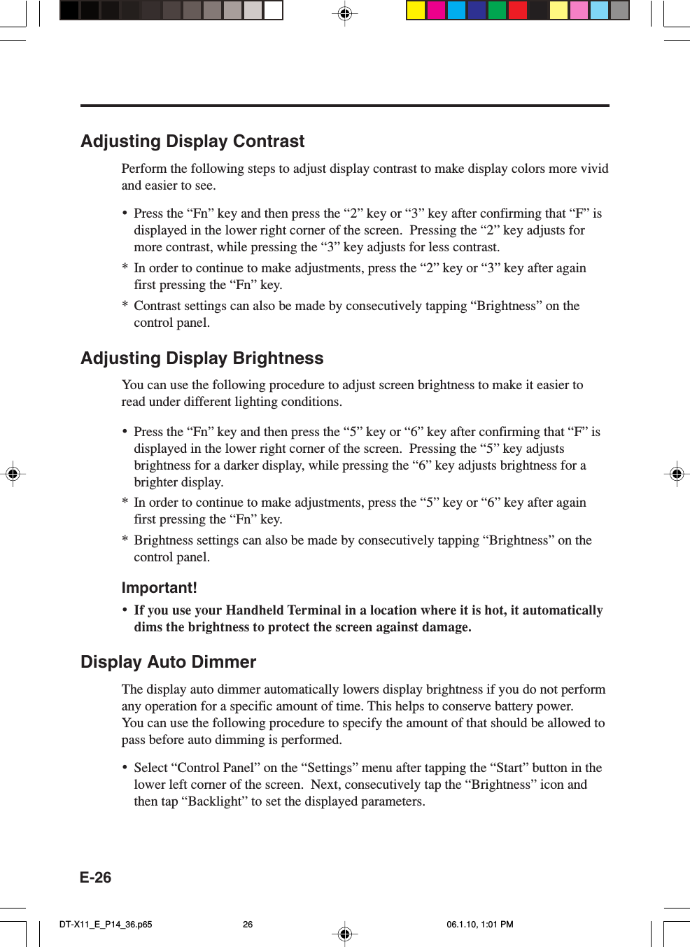 E-26Adjusting Display ContrastPerform the following steps to adjust display contrast to make display colors more vividand easier to see.•Press the “Fn” key and then press the “2” key or “3” key after confirming that “F” isdisplayed in the lower right corner of the screen.  Pressing the “2” key adjusts formore contrast, while pressing the “3” key adjusts for less contrast.* In order to continue to make adjustments, press the “2” key or “3” key after againfirst pressing the “Fn” key.*Contrast settings can also be made by consecutively tapping “Brightness” on thecontrol panel.Adjusting Display BrightnessYou can use the following procedure to adjust screen brightness to make it easier toread under different lighting conditions.•Press the “Fn” key and then press the “5” key or “6” key after confirming that “F” isdisplayed in the lower right corner of the screen.  Pressing the “5” key adjustsbrightness for a darker display, while pressing the “6” key adjusts brightness for abrighter display.* In order to continue to make adjustments, press the “5” key or “6” key after againfirst pressing the “Fn” key.* Brightness settings can also be made by consecutively tapping “Brightness” on thecontrol panel.Important!•If you use your Handheld Terminal in a location where it is hot, it automaticallydims the brightness to protect the screen against damage.Display Auto DimmerThe display auto dimmer automatically lowers display brightness if you do not performany operation for a specific amount of time. This helps to conserve battery power.You can use the following procedure to specify the amount of that should be allowed topass before auto dimming is performed.•Select “Control Panel” on the “Settings” menu after tapping the “Start” button in thelower left corner of the screen.  Next, consecutively tap the “Brightness” icon andthen tap “Backlight” to set the displayed parameters.DT-X11_E_P14_36.p65 06.1.10, 1:01 PM26