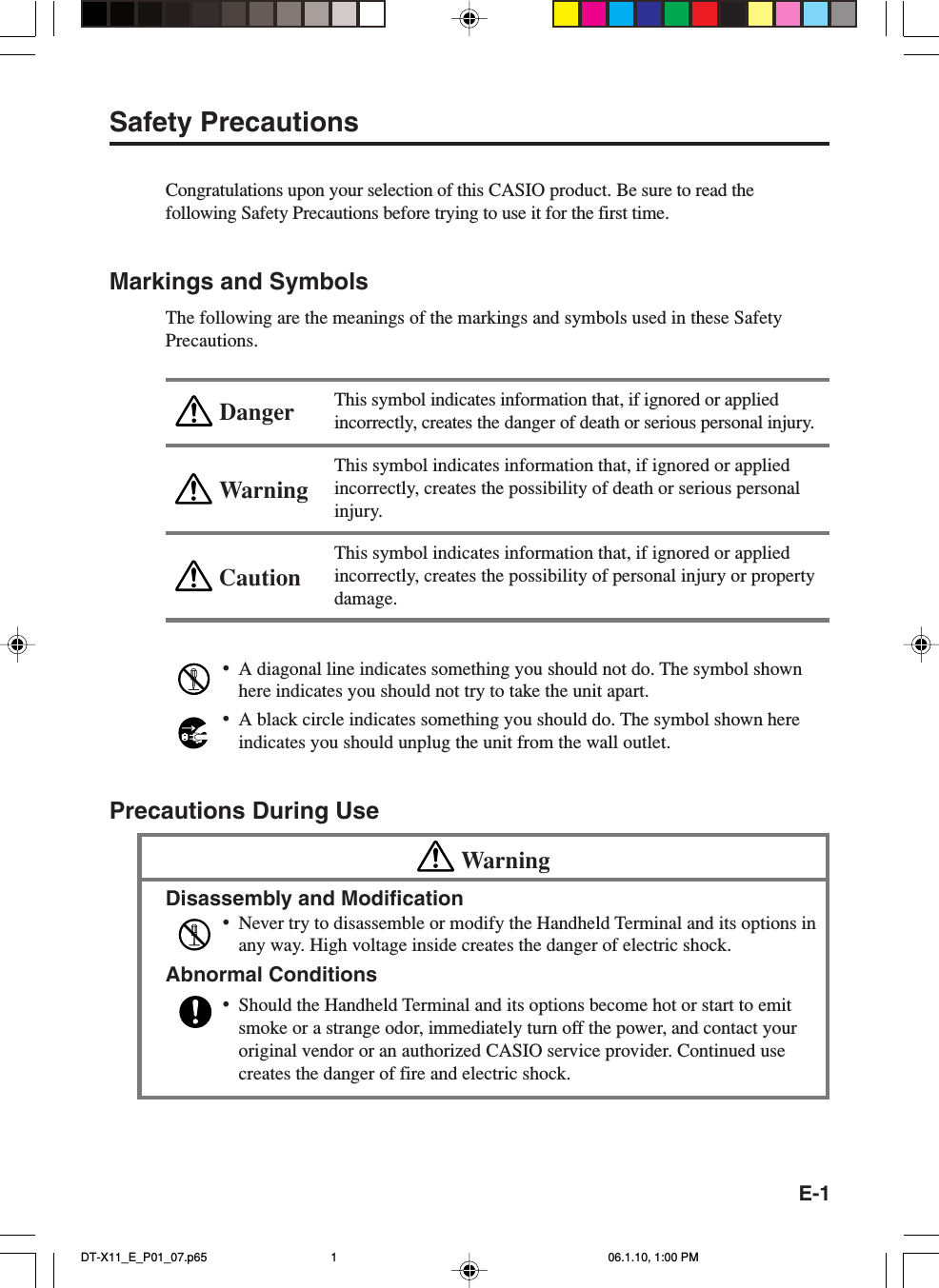 E-1WarningCautionDangerSafety PrecautionsCongratulations upon your selection of this CASIO product. Be sure to read thefollowing Safety Precautions before trying to use it for the first time.Markings and SymbolsThe following are the meanings of the markings and symbols used in these SafetyPrecautions.This symbol indicates information that, if ignored or appliedincorrectly, creates the danger of death or serious personal injury.This symbol indicates information that, if ignored or appliedincorrectly, creates the possibility of death or serious personalinjury.This symbol indicates information that, if ignored or appliedincorrectly, creates the possibility of personal injury or propertydamage.•A diagonal line indicates something you should not do. The symbol shownhere indicates you should not try to take the unit apart.•A black circle indicates something you should do. The symbol shown hereindicates you should unplug the unit from the wall outlet.Precautions During UseWarningDisassembly and Modification•Never try to disassemble or modify the Handheld Terminal and its options inany way. High voltage inside creates the danger of electric shock.Abnormal Conditions•Should the Handheld Terminal and its options become hot or start to emitsmoke or a strange odor, immediately turn off the power, and contact youroriginal vendor or an authorized CASIO service provider. Continued usecreates the danger of fire and electric shock.DT-X11_E_P01_07.p65 06.1.10, 1:00 PM1