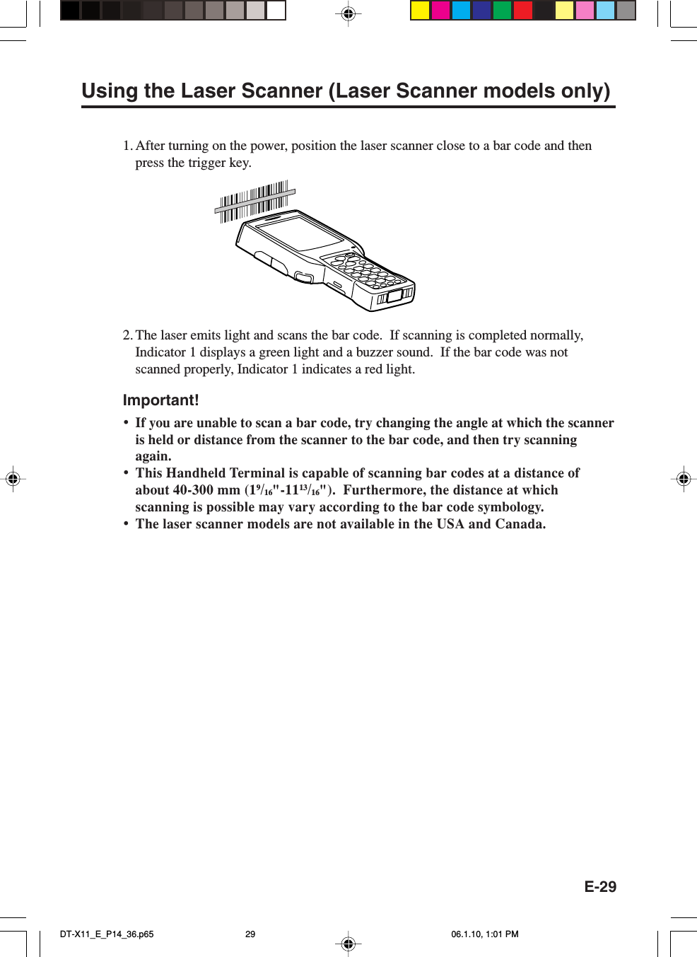 E-29Using the Laser Scanner (Laser Scanner models only)1. After turning on the power, position the laser scanner close to a bar code and thenpress the trigger key.2. The laser emits light and scans the bar code.  If scanning is completed normally,Indicator 1 displays a green light and a buzzer sound.  If the bar code was notscanned properly, Indicator 1 indicates a red light.Important!•If you are unable to scan a bar code, try changing the angle at which the scanneris held or distance from the scanner to the bar code, and then try scanningagain.•This Handheld Terminal is capable of scanning bar codes at a distance ofabout 40-300 mm (19/16&quot;-1113/16&quot;).  Furthermore, the distance at whichscanning is possible may vary according to the bar code symbology.•The laser scanner models are not available in the USA and Canada.DT-X11_E_P14_36.p65 06.1.10, 1:01 PM29