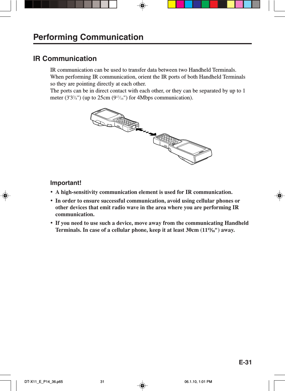 E-31Performing CommunicationIR CommunicationIR communication can be used to transfer data between two Handheld Terminals.When performing IR communication, orient the IR ports of both Handheld Terminalsso they are pointing directly at each other.The ports can be in direct contact with each other, or they can be separated by up to 1meter (3&apos;33⁄8&quot;) (up to 25cm (913⁄16&quot;) for 4Mbps communication).Important!•A high-sensitivity communication element is used for IR communication.•In order to ensure successful communication, avoid using cellular phones orother devices that emit radio wave in the area where you are performing IRcommunication.•If you need to use such a device, move away from the communicating HandheldTerminals. In case of a cellular phone, keep it at least 30cm (111313131313⁄⁄⁄⁄⁄1616161616&quot;) away.DT-X11_E_P14_36.p65 06.1.10, 1:01 PM31