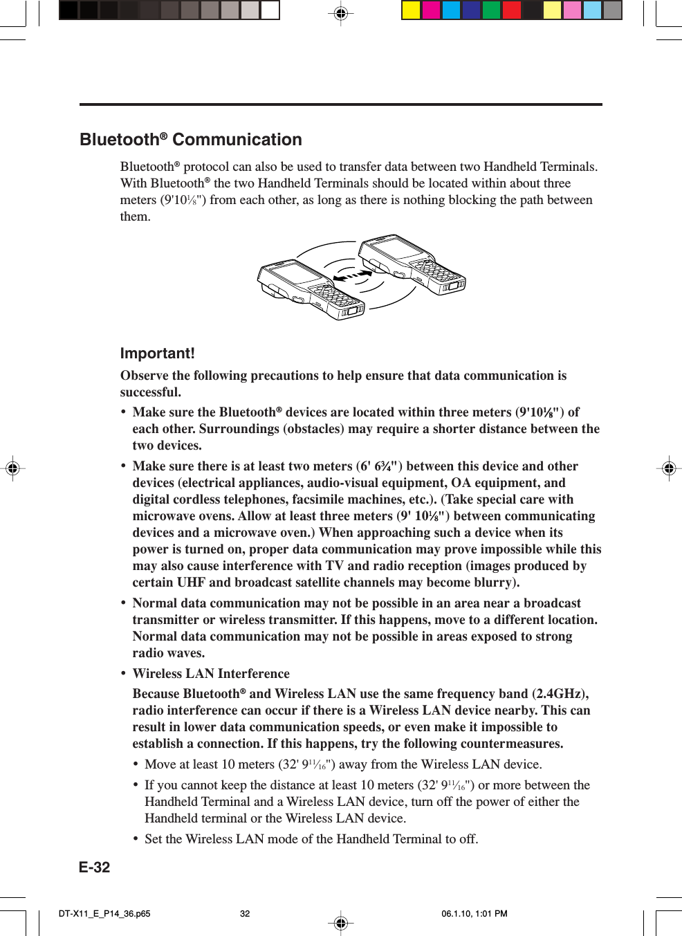 E-32Bluetooth® CommunicationBluetooth® protocol can also be used to transfer data between two Handheld Terminals.With Bluetooth® the two Handheld Terminals should be located within about threemeters (9&apos;101⁄8&quot;) from each other, as long as there is nothing blocking the path betweenthem.Important!Observe the following precautions to help ensure that data communication issuccessful.•Make sure the Bluetooth® devices are located within three meters (9&apos;1011111⁄⁄⁄⁄⁄88888&quot;) ofeach other. Surroundings (obstacles) may require a shorter distance between thetwo devices.•Make sure there is at least two meters (6&apos; 633333⁄⁄⁄⁄⁄44444&quot;) between this device and otherdevices (electrical appliances, audio-visual equipment, OA equipment, anddigital cordless telephones, facsimile machines, etc.). (Take special care withmicrowave ovens. Allow at least three meters (9&apos; 1011111⁄⁄⁄⁄⁄88888&quot;) between communicatingdevices and a microwave oven.) When approaching such a device when itspower is turned on, proper data communication may prove impossible while thismay also cause interference with TV and radio reception (images produced bycertain UHF and broadcast satellite channels may become blurry).•Normal data communication may not be possible in an area near a broadcasttransmitter or wireless transmitter. If this happens, move to a different location.Normal data communication may not be possible in areas exposed to strongradio waves.•Wireless LAN InterferenceBecause Bluetooth® and Wireless LAN use the same frequency band (2.4GHz),radio interference can occur if there is a Wireless LAN device nearby. This canresult in lower data communication speeds, or even make it impossible toestablish a connection. If this happens, try the following countermeasures.•Move at least 10 meters (32&apos; 911⁄16&quot;) away from the Wireless LAN device.•If you cannot keep the distance at least 10 meters (32&apos; 911⁄16&quot;) or more between theHandheld Terminal and a Wireless LAN device, turn off the power of either theHandheld terminal or the Wireless LAN device.•Set the Wireless LAN mode of the Handheld Terminal to off.DT-X11_E_P14_36.p65 06.1.10, 1:01 PM32