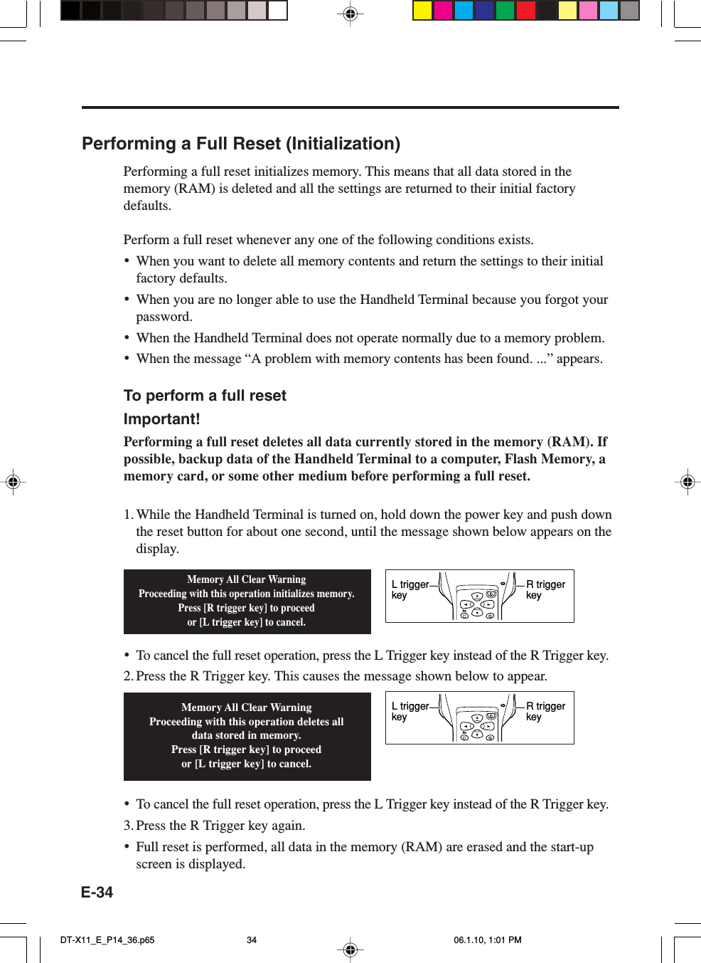 E-34Performing a Full Reset (Initialization)Performing a full reset initializes memory. This means that all data stored in thememory (RAM) is deleted and all the settings are returned to their initial factorydefaults.Perform a full reset whenever any one of the following conditions exists.•When you want to delete all memory contents and return the settings to their initialfactory defaults.•When you are no longer able to use the Handheld Terminal because you forgot yourpassword.•When the Handheld Terminal does not operate normally due to a memory problem.•When the message “A problem with memory contents has been found. ...” appears.To perform a full resetImportant!Performing a full reset deletes all data currently stored in the memory (RAM). Ifpossible, backup data of the Handheld Terminal to a computer, Flash Memory, amemory card, or some other medium before performing a full reset.1. While the Handheld Terminal is turned on, hold down the power key and push downthe reset button for about one second, until the message shown below appears on thedisplay.•To cancel the full reset operation, press the L Trigger key instead of the R Trigger key.2. Press the R Trigger key. This causes the message shown below to appear.•To cancel the full reset operation, press the L Trigger key instead of the R Trigger key.3. Press the R Trigger key again.•Full reset is performed, all data in the memory (RAM) are erased and the start-upscreen is displayed.Memory All Clear WarningProceeding with this operation initializes memory.Press [R trigger key] to proceedor [L trigger key] to cancel.Memory All Clear WarningProceeding with this operation deletes all data stored in memory.Press [R trigger key] to proceedor [L trigger key] to cancel.FnR trigger keyL trigger keyFnR trigger keyL trigger keyDT-X11_E_P14_36.p65 06.1.10, 1:01 PM34