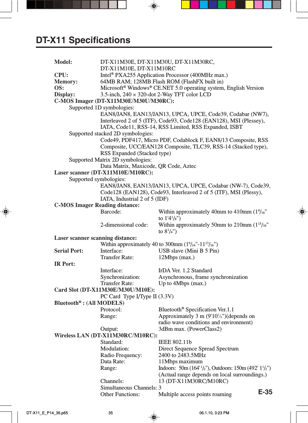 E-35DT-X11 SpecificationsModel: DT-X11M30E, DT-X11M30U, DT-X11M30RC,DT-X11M10E, DT-X11M10RCCPU: Intel® PXA255 Application Processor (400MHz max.)Memory: 64MB RAM; 128MB Flash ROM (FlashFX built in)OS: Microsoft® Windows® CE.NET 5.0 operating system, English VersionDisplay: 3.5-inch, 240 × 320-dot 2-Way TFT color LCDC-MOS Imager (DT-X11M30E/M30U/M30RC):Supported 1D symbologies:EAN8/JAN8, EAN13/JAN13, UPCA, UPCE, Code39, Codabar (NW7),Interleaved 2 of 5 (ITF), Code93, Code128 (EAN128), MSI (Plessey),IATA, Code11, RSS-14, RSS Limited, RSS Expanded, ISBTSupported stacked 2D symbologies:Code49, PDF417, Micro PDF, Codablock F, EAN8/13 Composite, RSSComposite, UCC/EAN128 Composite, TLC39, RSS-14 (Stacked type),RSS Expanded (Stacked type)Supported Matrix 2D symbologies:Data Matrix, Maxicode, QR Code, AztecLaser scanner (DT-X11M10E/M10RC):Supported symbologies:EAN8/JAN8, EAN13/JAN13, UPCA, UPCE, Codabar (NW-7), Code39,Code128 (EAN128), Code93, Interleaved 2 of 5 (ITF), MSI (Plessy),IATA, Industrial 2 of 5 (IDF)C-MOS Imager Reading distance:Barcode: Within approximately 40mm to 410mm (19/16&quot;to 1&apos;41/8&quot;)2-dimensional code: Within approximately 50mm to 210mm (115/16&quot;to 81/4&quot;)Laser scanner scanning distance:Within approximately 40 to 300mm (19/16&quot;-1113/16&quot;)Serial Port: Interface: USB slave (Mini B 5 Pin)Transfer Rate: 12Mbps (max.)IR Port:Interface: IrDA Ver. 1.2 StandardSynchronization: Asynchronous, frame synchronizationTransfer Rate: Up to 4Mbps (max.)Card Slot (DT-X11M30E/M30U/M10E):PC Card  Type I/Type II (3.3V)Bluetooth® : (All MODELS)Protocol: Bluetooth® Specification Ver.1.1Range: Approximately 3 m (9&apos;101⁄8&quot;)(depends onradio wave conditions and environment)Output: 3dBm max. (PowerClass2)Wireless LAN (DT-X11M30RC/M10RC):Standard: IEEE 802.11bModulation: Direct Sequence Spread SpectrumRadio Frequency: 2400 to 2483.5MHzData Rate: 11Mbps maximumRange:Indoors: 50m (164&apos; 1/2&quot;), Outdoors: 150m (492&apos; 11/2&quot;)(Actual range depends on local surroundings.)Channels: 13 (DT-X11M30RC/M10RC)Simultaneous Channels: 3Other Functions: Multiple access points roamingDT-X11_E_P14_36.p65 06.1.10, 3:23 PM35