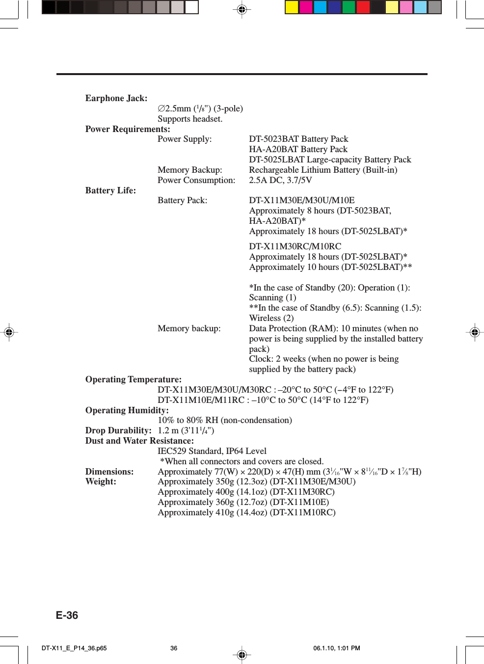 E-36Earphone Jack:∅2.5mm (1/8&quot;) (3-pole)Supports headset.Power Requirements:Power Supply: DT-5023BAT Battery PackHA-A20BAT Battery PackDT-5025LBAT Large-capacity Battery PackMemory Backup: Rechargeable Lithium Battery (Built-in)Power Consumption: 2.5A DC, 3.7/5VBattery Life:Battery Pack: DT-X11M30E/M30U/M10EApproximately 8 hours (DT-5023BAT,HA-A20BAT)*Approximately 18 hours (DT-5025LBAT)*DT-X11M30RC/M10RCApproximately 18 hours (DT-5025LBAT)*Approximately 10 hours (DT-5025LBAT)***In the case of Standby (20): Operation (1):Scanning (1)**In the case of Standby (6.5): Scanning (1.5):Wireless (2)Memory backup: Data Protection (RAM): 10 minutes (when nopower is being supplied by the installed batterypack)Clock: 2 weeks (when no power is beingsupplied by the battery pack)Operating Temperature:DT-X11M30E/M30U/M30RC : –20°C to 50°C (--4°F to 122°F)DT-X11M10E/M11RC : –10°C to 50°C (14°F to 122°F)Operating Humidity:10% to 80% RH (non-condensation)Drop Durability: 1.2 m (3&apos;111/4&quot;)Dust and Water Resistance:IEC529 Standard, IP64 Level *When all connectors and covers are closed.Dimensions: Approximately 77(W) × 220(D) × 47(H) mm (31⁄16&quot;W × 811⁄16&quot;D × 17⁄8&quot;H)Weight: Approximately 350g (12.3oz) (DT-X11M30E/M30U)Approximately 400g (14.1oz) (DT-X11M30RC)Approximately 360g (12.7oz) (DT-X11M10E)Approximately 410g (14.4oz) (DT-X11M10RC)DT-X11_E_P14_36.p65 06.1.10, 1:01 PM36