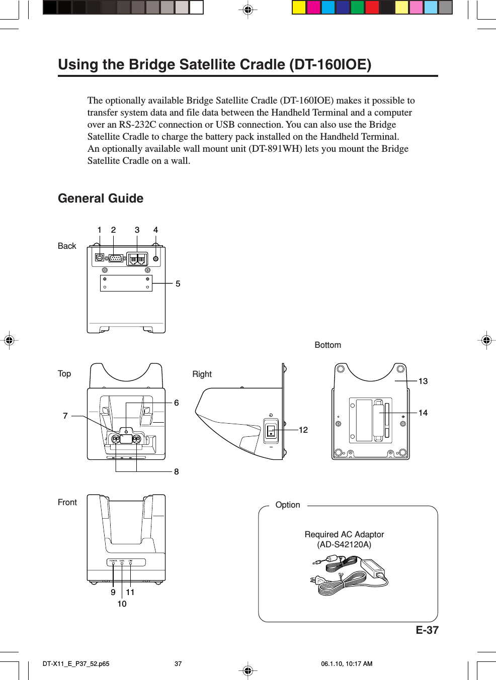 E-37BottomFrontRightBackTo p172 3 458111214136109Using the Bridge Satellite Cradle (DT-160IOE)The optionally available Bridge Satellite Cradle (DT-160IOE) makes it possible totransfer system data and file data between the Handheld Terminal and a computerover an RS-232C connection or USB connection. You can also use the BridgeSatellite Cradle to charge the battery pack installed on the Handheld Terminal.An optionally available wall mount unit (DT-891WH) lets you mount the BridgeSatellite Cradle on a wall.General GuideRequired AC Adaptor(AD-S42120A)OptionDT-X11_E_P37_52.p65 06.1.10, 10:17 AM37