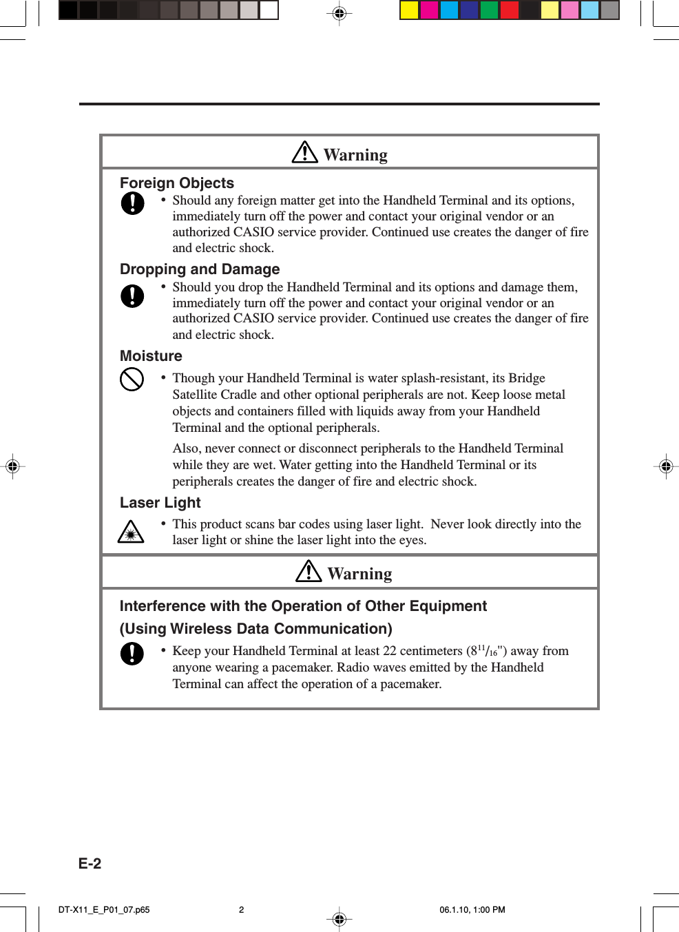 E-2WarningForeign Objects•Should any foreign matter get into the Handheld Terminal and its options,immediately turn off the power and contact your original vendor or anauthorized CASIO service provider. Continued use creates the danger of fireand electric shock.Dropping and Damage•Should you drop the Handheld Terminal and its options and damage them,immediately turn off the power and contact your original vendor or anauthorized CASIO service provider. Continued use creates the danger of fireand electric shock.Moisture•Though your Handheld Terminal is water splash-resistant, its BridgeSatellite Cradle and other optional peripherals are not. Keep loose metalobjects and containers filled with liquids away from your HandheldTerminal and the optional peripherals.Also, never connect or disconnect peripherals to the Handheld Terminalwhile they are wet. Water getting into the Handheld Terminal or itsperipherals creates the danger of fire and electric shock.Laser Light•This product scans bar codes using laser light.  Never look directly into thelaser light or shine the laser light into the eyes.WarningInterference with the Operation of Other Equipment(Using Wireless Data Communication)•Keep your Handheld Terminal at least 22 centimeters (811/16&quot;) away fromanyone wearing a pacemaker. Radio waves emitted by the HandheldTerminal can affect the operation of a pacemaker.DT-X11_E_P01_07.p65 06.1.10, 1:00 PM2