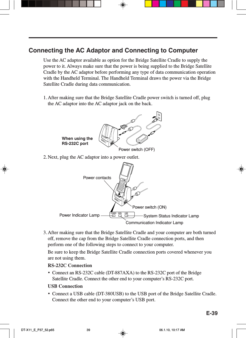 E-39POWER DATA LINEConnecting the AC Adaptor and Connecting to ComputerUse the AC adaptor available as option for the Bridge Satellite Cradle to supply thepower to it. Always make sure that the power is being supplied to the Bridge SatelliteCradle by the AC adaptor before performing any type of data communication operationwith the Handheld Terminal. The Handheld Terminal draws the power via the BridgeSatellite Cradle during data communication.1. After making sure that the Bridge Satellite Cradle power switch is turned off, plugthe AC adaptor into the AC adaptor jack on the back.2. Next, plug the AC adaptor into a power outlet.3. After making sure that the Bridge Satellite Cradle and your computer are both turnedoff, remove the cap from the Bridge Satellite Cradle connection ports, and thenperform one of the following steps to connect to your computer.Be sure to keep the Bridge Satellite Cradle connection ports covered whenever youare not using them.RS-232C Connection•Connect an RS-232C cable (DT-887AXA) to the RS-232C port of the BridgeSatellite Cradle. Connect the other end to your computer’s RS-232C port.USB Connection•Connect a USB cable (DT-380USB) to the USB port of the Bridge Satellite Cradle.Connect the other end to your computer’s USB port.When using theRS-232C portPower contactsPower switch (ON)Communication Indicator LampPower switch (OFF)Power Indicator Lamp System Status Indicator LampDT-X11_E_P37_52.p65 06.1.10, 10:17 AM39