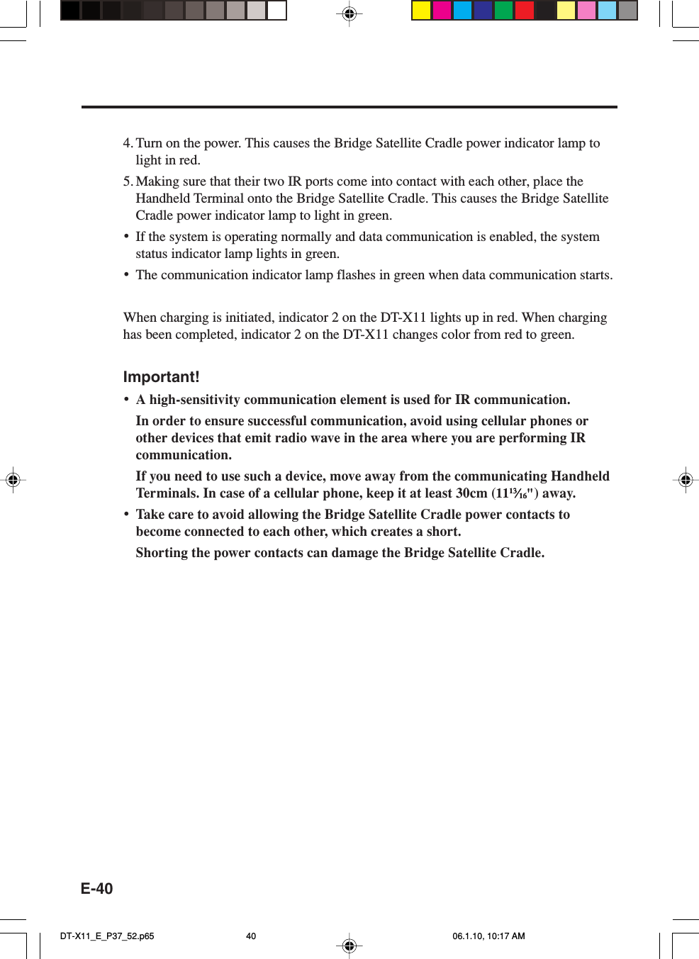 E-404. Turn on the power. This causes the Bridge Satellite Cradle power indicator lamp tolight in red.5. Making sure that their two IR ports come into contact with each other, place theHandheld Terminal onto the Bridge Satellite Cradle. This causes the Bridge SatelliteCradle power indicator lamp to light in green.•If the system is operating normally and data communication is enabled, the systemstatus indicator lamp lights in green.•The communication indicator lamp flashes in green when data communication starts.When charging is initiated, indicator 2 on the DT-X11 lights up in red. When charginghas been completed, indicator 2 on the DT-X11 changes color from red to green.Important!•A high-sensitivity communication element is used for IR communication.In order to ensure successful communication, avoid using cellular phones orother devices that emit radio wave in the area where you are performing IRcommunication.If you need to use such a device, move away from the communicating HandheldTerminals. In case of a cellular phone, keep it at least 30cm (111313131313⁄⁄⁄⁄⁄1616161616&quot;) away.•Take care to avoid allowing the Bridge Satellite Cradle power contacts tobecome connected to each other, which creates a short.Shorting the power contacts can damage the Bridge Satellite Cradle.DT-X11_E_P37_52.p65 06.1.10, 10:17 AM40