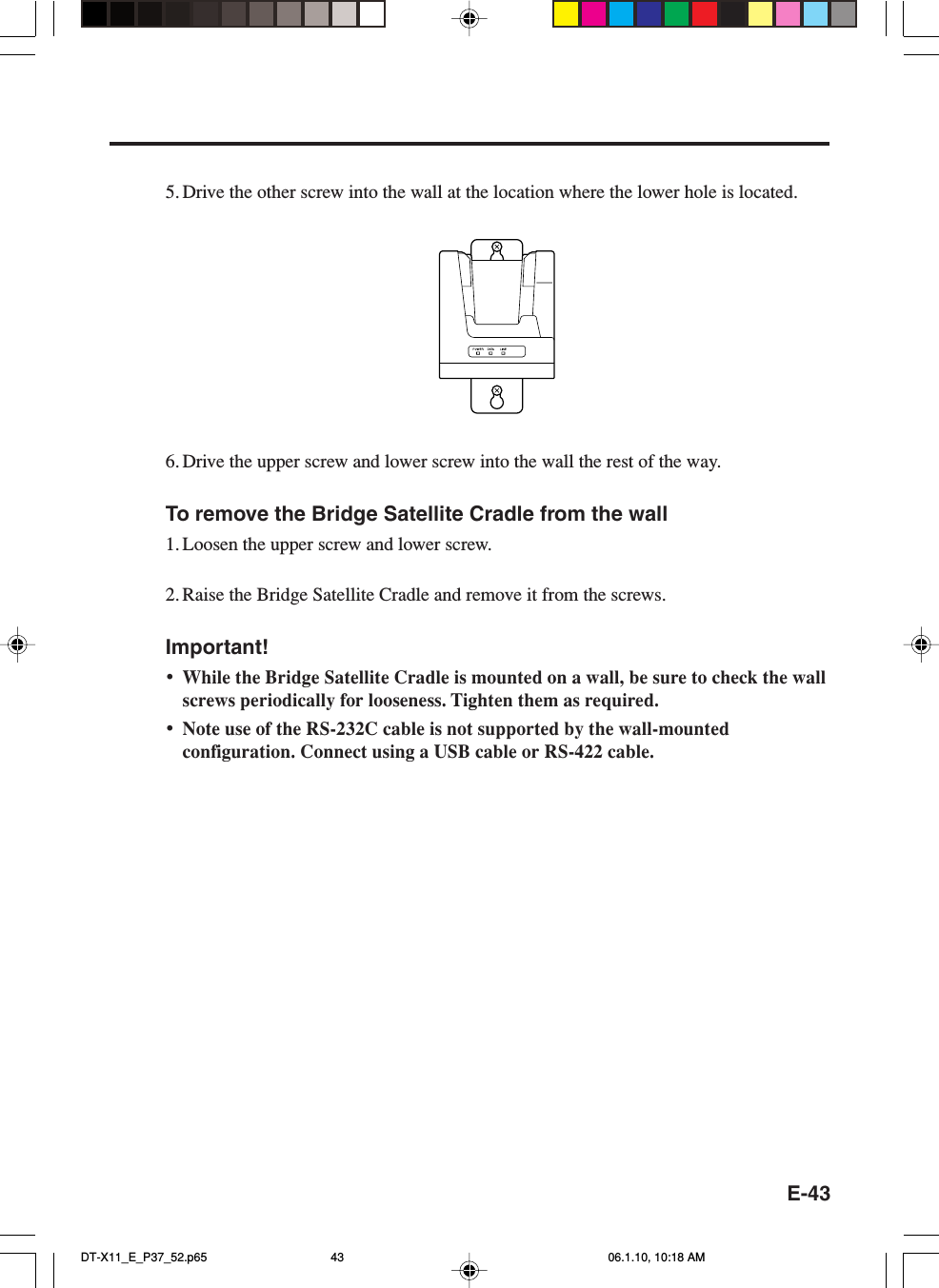 E-435. Drive the other screw into the wall at the location where the lower hole is located.6. Drive the upper screw and lower screw into the wall the rest of the way.To remove the Bridge Satellite Cradle from the wall1. Loosen the upper screw and lower screw.2. Raise the Bridge Satellite Cradle and remove it from the screws.Important!•While the Bridge Satellite Cradle is mounted on a wall, be sure to check the wallscrews periodically for looseness. Tighten them as required.•Note use of the RS-232C cable is not supported by the wall-mountedconfiguration. Connect using a USB cable or RS-422 cable.DT-X11_E_P37_52.p65 06.1.10, 10:18 AM43