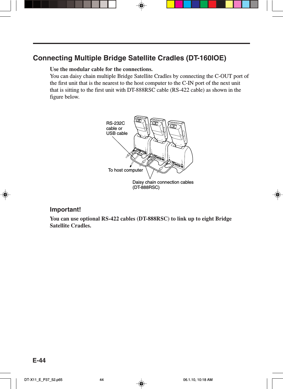 E-44Connecting Multiple Bridge Satellite Cradles (DT-160IOE)Use the modular cable for the connections.You can daisy chain multiple Bridge Satellite Cradles by connecting the C-OUT port ofthe first unit that is the nearest to the host computer to the C-IN port of the next unitthat is sitting to the first unit with DT-888RSC cable (RS-422 cable) as shown in thefigure below.To  host computerDaisy chain connection cables(DT-888RSC)RS-232C cable or USB cableImportant!You can use optional RS-422 cables (DT-888RSC) to link up to eight BridgeSatellite Cradles.DT-X11_E_P37_52.p65 06.1.10, 10:18 AM44