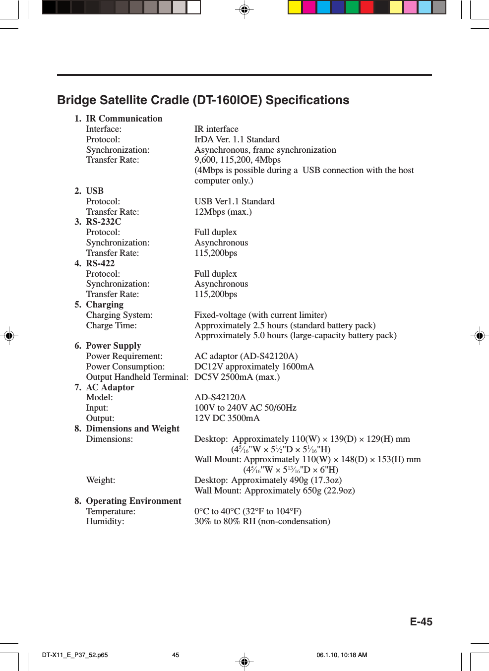 E-45Bridge Satellite Cradle (DT-160IOE) Specifications1. IR CommunicationInterface: IR interfaceProtocol: IrDA Ver. 1.1 StandardSynchronization: Asynchronous, frame synchronizationTransfer Rate: 9,600, 115,200, 4Mbps(4Mbps is possible during a  USB connection with the hostcomputer only.)2. USBProtocol: USB Ver1.1 StandardTransfer Rate: 12Mbps (max.)3. RS-232CProtocol: Full duplexSynchronization: AsynchronousTransfer Rate: 115,200bps4. RS-422Protocol: Full duplexSynchronization: AsynchronousTransfer Rate: 115,200bps5. ChargingCharging System: Fixed-voltage (with current limiter)Charge Time: Approximately 2.5 hours (standard battery pack)Approximately 5.0 hours (large-capacity battery pack)6. Power SupplyPower Requirement: AC adaptor (AD-S42120A)Power Consumption: DC12V approximately 1600mAOutput Handheld Terminal: DC5V 2500mA (max.)7. AC AdaptorModel: AD-S42120AInput: 100V to 240V AC 50/60HzOutput: 12V DC 3500mA8. Dimensions and WeightDimensions: Desktop: Approximately 110(W) × 139(D) × 129(H) mm(45⁄16&quot;W × 51⁄2&quot;D × 51⁄16&quot;H)Wall Mount: Approximately 110(W) × 148(D) × 153(H) mm(45⁄16&quot;W × 513⁄16&quot;D × 6&quot;H)Weight: Desktop: Approximately 490g (17.3oz)Wall Mount: Approximately 650g (22.9oz)8. Operating EnvironmentTemperature: 0°C to 40°C (32°F to 104°F)Humidity: 30% to 80% RH (non-condensation)DT-X11_E_P37_52.p65 06.1.10, 10:18 AM45