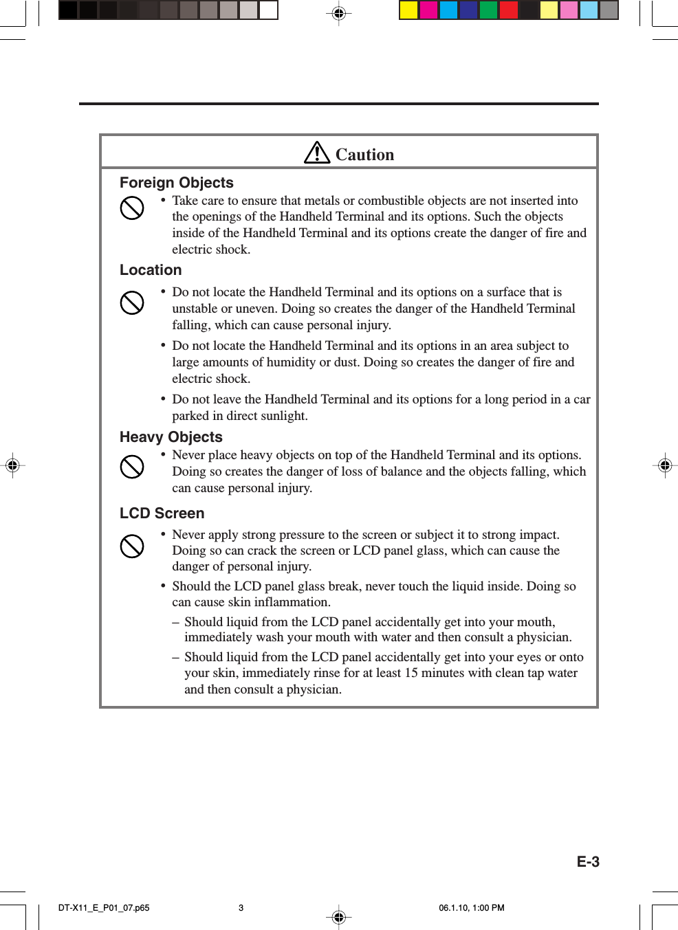 E-3CautionForeign Objects•Take care to ensure that metals or combustible objects are not inserted intothe openings of the Handheld Terminal and its options. Such the objectsinside of the Handheld Terminal and its options create the danger of fire andelectric shock.Location•Do not locate the Handheld Terminal and its options on a surface that isunstable or uneven. Doing so creates the danger of the Handheld Terminalfalling, which can cause personal injury.•Do not locate the Handheld Terminal and its options in an area subject tolarge amounts of humidity or dust. Doing so creates the danger of fire andelectric shock.•Do not leave the Handheld Terminal and its options for a long period in a carparked in direct sunlight.Heavy Objects•Never place heavy objects on top of the Handheld Terminal and its options.Doing so creates the danger of loss of balance and the objects falling, whichcan cause personal injury.LCD Screen•Never apply strong pressure to the screen or subject it to strong impact.Doing so can crack the screen or LCD panel glass, which can cause thedanger of personal injury.•Should the LCD panel glass break, never touch the liquid inside. Doing socan cause skin inflammation.–Should liquid from the LCD panel accidentally get into your mouth,immediately wash your mouth with water and then consult a physician.–Should liquid from the LCD panel accidentally get into your eyes or ontoyour skin, immediately rinse for at least 15 minutes with clean tap waterand then consult a physician.DT-X11_E_P01_07.p65 06.1.10, 1:00 PM3