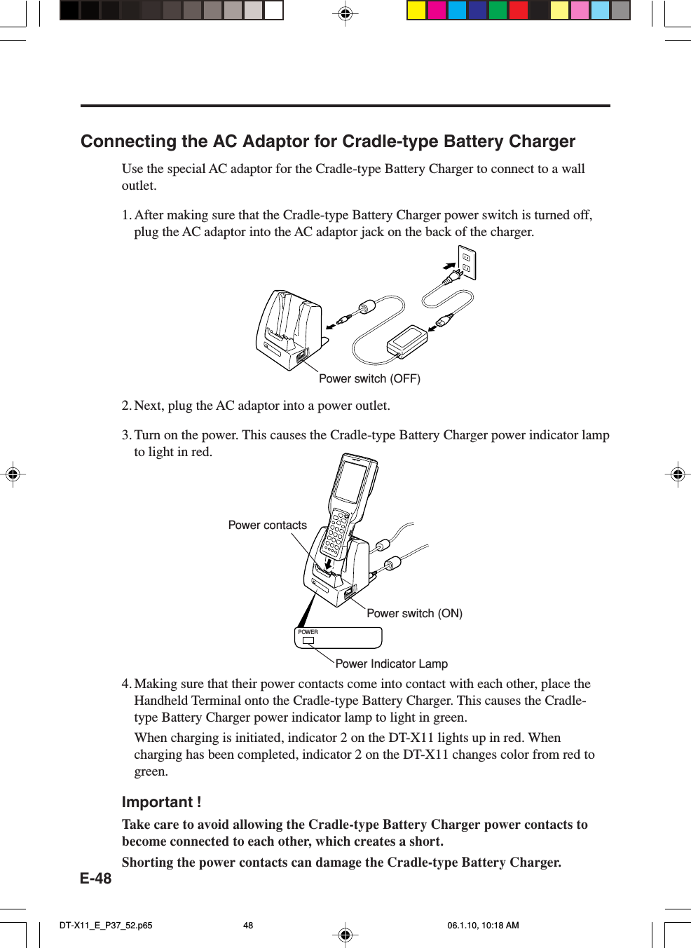 E-48Connecting the AC Adaptor for Cradle-type Battery ChargerUse the special AC adaptor for the Cradle-type Battery Charger to connect to a walloutlet.1. After making sure that the Cradle-type Battery Charger power switch is turned off,plug the AC adaptor into the AC adaptor jack on the back of the charger.2. Next, plug the AC adaptor into a power outlet.3. Turn on the power. This causes the Cradle-type Battery Charger power indicator lampto light in red.POWER4. Making sure that their power contacts come into contact with each other, place theHandheld Terminal onto the Cradle-type Battery Charger. This causes the Cradle-type Battery Charger power indicator lamp to light in green.When charging is initiated, indicator 2 on the DT-X11 lights up in red. Whencharging has been completed, indicator 2 on the DT-X11 changes color from red togreen.Important !Take care to avoid allowing the Cradle-type Battery Charger power contacts tobecome connected to each other, which creates a short.Shorting the power contacts can damage the Cradle-type Battery Charger.Power switch (OFF)Power contactsPower switch (ON)Power Indicator LampDT-X11_E_P37_52.p65 06.1.10, 10:18 AM48