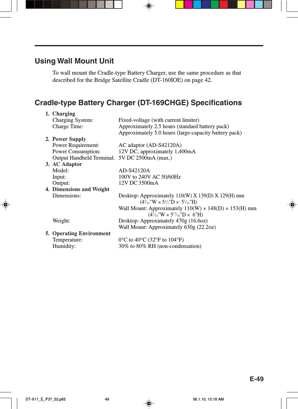 E-49Using Wall Mount UnitTo wall mount the Cradle-type Battery Charger, use the same procedure as thatdescribed for the Bridge Satellite Cradle (DT-160IOE) on page 42.Cradle-type Battery Charger (DT-169CHGE) Specifications1. ChargingCharging System: Fixed-voltage (with current limiter)Charge Time: Approximately 2.5 hours (standard battery pack)Approximately 5.0 hours (large-capacity battery pack)2. Power SupplyPower Requirement: AC adaptor (AD-S42120A)Power Consumption: 12V DC, approximately 1,400mAOutput Handheld Terminal: 5V DC 2500mA (max.)3. AC AdaptorModel: AD-S42120AInput: 100V to 240V AC 50/60HzOutput: 12V DC 3500mA4. Dimensions and WeightDimensions: Desktop: Approximately 110(W) X 139(D) X 129(H) mm(45⁄16&quot;W × 51⁄2&quot;D ×  51⁄16&quot;H)Wall Mount: Approximately 110(W) × 148(D) × 153(H) mm(45⁄16&quot;W × 513⁄16&quot;D ×  6&quot;H)Weight: Desktop: Approximately 470g (16.6oz)Wall Mount: Approximately 630g (22.2oz)5. Operating EnvironmentTemperature: 0°C to 40°C (32°F to 104°F)Humidity: 30% to 80% RH (non-condensation)DT-X11_E_P37_52.p65 06.1.10, 10:18 AM49