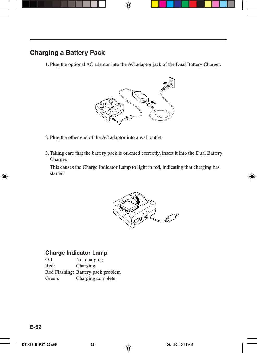 E-52Charging a Battery Pack1. Plug the optional AC adaptor into the AC adaptor jack of the Dual Battery Charger.2. Plug the other end of the AC adaptor into a wall outlet.3. Taking care that the battery pack is oriented correctly, insert it into the Dual BatteryCharger.This causes the Charge Indicator Lamp to light in red, indicating that charging hasstarted.Charge Indicator LampOff: Not chargingRed: ChargingRed Flashing: Battery pack problemGreen: Charging completeDT-X11_E_P37_52.p65 06.1.10, 10:18 AM52