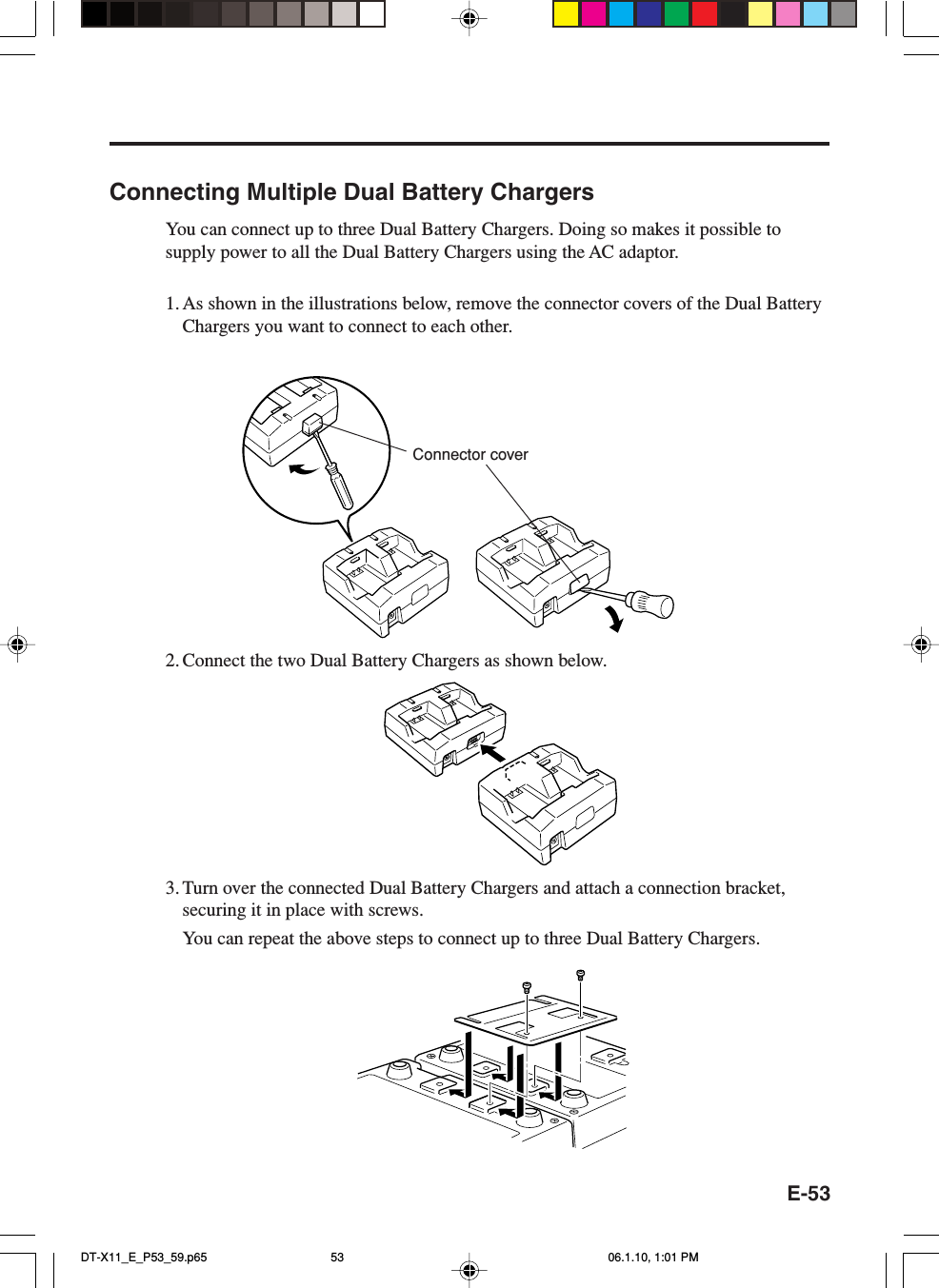 E-53Connecting Multiple Dual Battery ChargersYou can connect up to three Dual Battery Chargers. Doing so makes it possible tosupply power to all the Dual Battery Chargers using the AC adaptor.1. As shown in the illustrations below, remove the connector covers of the Dual BatteryChargers you want to connect to each other.2. Connect the two Dual Battery Chargers as shown below.3. Turn over the connected Dual Battery Chargers and attach a connection bracket,securing it in place with screws.You can repeat the above steps to connect up to three Dual Battery Chargers.Connector coverDT-X11_E_P53_59.p65 06.1.10, 1:01 PM53