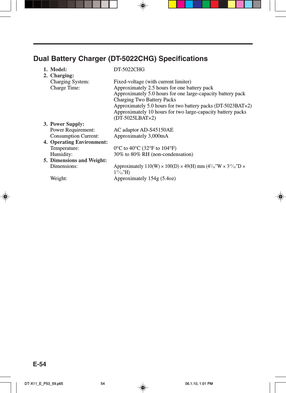 E-54Dual Battery Charger (DT-5022CHG) Specifications1. Model: DT-5022CHG2. Charging:Charging System: Fixed-voltage (with current limiter)Charge Time: Approximately 2.5 hours for one battery packApproximately 5.0 hours for one large-capacity battery packCharging Two Battery PacksApproximately 5.0 hours for two battery packs (DT-5023BAT×2)Approximately 10 hours for two large-capacity battery packs(DT-5025LBAT×2)3. Power Supply:Power Requirement: AC adaptor AD-S45150AEConsumption Current: Approximately 3,000mA4. Operating Environment:Temperature: 0°C to 40°C (32°F to 104°F)Humidity: 30% to 80% RH (non-condensation)5. Dimensions and Weight:Dimensions:Approximately 110(W) × 100(D) × 49(H) mm (45⁄16&quot;W × 315⁄16&quot;D ×115⁄16&quot;H)Weight: Approximately 154g (5.4oz)DT-X11_E_P53_59.p65 06.1.10, 1:01 PM54