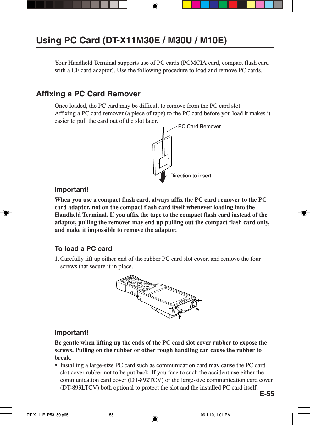 E-55Using PC Card (DT-X11M30E / M30U / M10E)Your Handheld Terminal supports use of PC cards (PCMCIA card, compact flash cardwith a CF card adaptor). Use the following procedure to load and remove PC cards.Affixing a PC Card RemoverOnce loaded, the PC card may be difficult to remove from the PC card slot.Affixing a PC card remover (a piece of tape) to the PC card before you load it makes iteasier to pull the card out of the slot later.Important!When you use a compact flash card, always affix the PC card remover to the PCcard adaptor, not on the compact flash card itself whenever loading into theHandheld Terminal. If you affix the tape to the compact flash card instead of theadaptor, pulling the remover may end up pulling out the compact flash card only,and make it impossible to remove the adaptor.To load a PC card1. Carefully lift up either end of the rubber PC card slot cover, and remove the fourscrews that secure it in place.Important!Be gentle when lifting up the ends of the PC card slot cover rubber to expose thescrews. Pulling on the rubber or other rough handling can cause the rubber tobreak.•Installing a large-size PC card such as communication card may cause the PC cardslot cover rubber not to be put back. If you face to such the accident use either thecommunication card cover (DT-892TCV) or the large-size communication card cover(DT-893LTCV) both optional to protect the slot and the installed PC card itself.PC Card RemoverDirection to insertDT-X11_E_P53_59.p65 06.1.10, 1:01 PM55