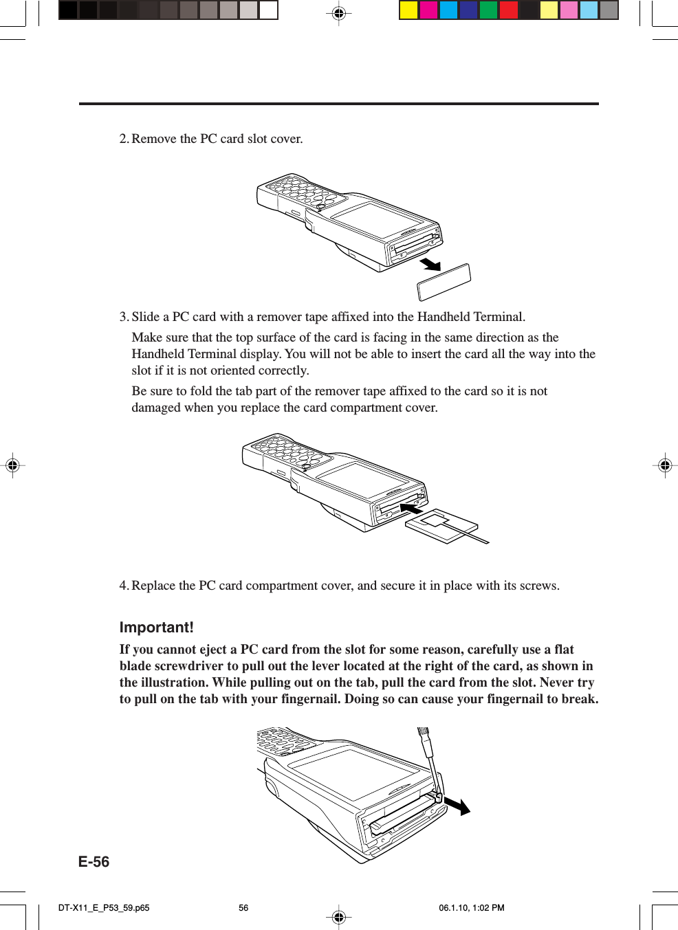 E-562. Remove the PC card slot cover.3. Slide a PC card with a remover tape affixed into the Handheld Terminal.Make sure that the top surface of the card is facing in the same direction as theHandheld Terminal display. You will not be able to insert the card all the way into theslot if it is not oriented correctly.Be sure to fold the tab part of the remover tape affixed to the card so it is notdamaged when you replace the card compartment cover.4. Replace the PC card compartment cover, and secure it in place with its screws.Important!If you cannot eject a PC card from the slot for some reason, carefully use a flatblade screwdriver to pull out the lever located at the right of the card, as shown inthe illustration. While pulling out on the tab, pull the card from the slot. Never tryto pull on the tab with your fingernail. Doing so can cause your fingernail to break.DT-X11_E_P53_59.p65 06.1.10, 1:02 PM56