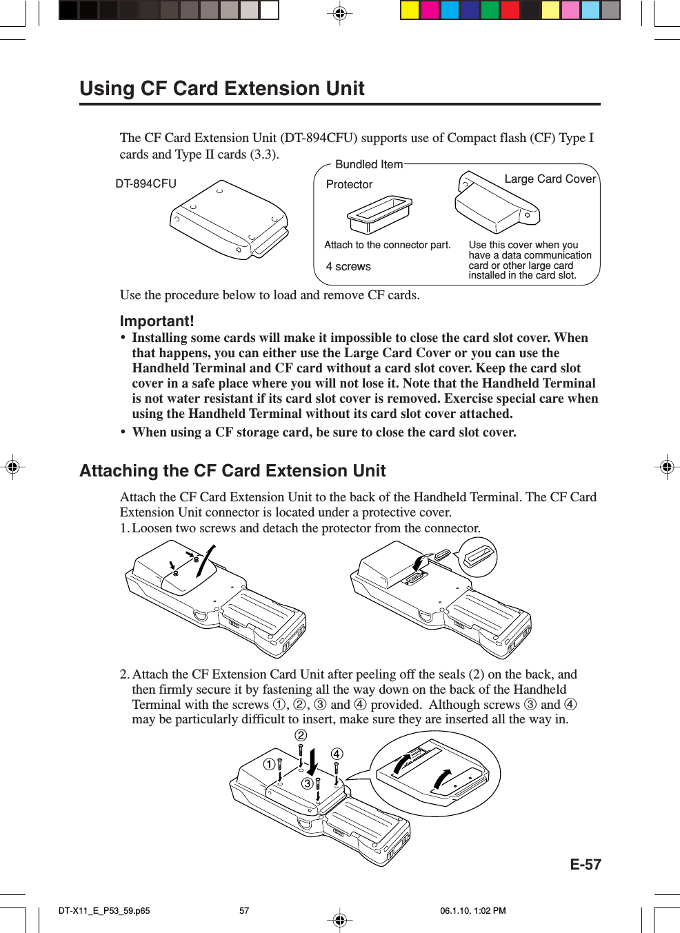 E-57Using CF Card Extension UnitThe CF Card Extension Unit (DT-894CFU) supports use of Compact flash (CF) Type Icards and Type II cards (3.3).Use the procedure below to load and remove CF cards.Important!•Installing some cards will make it impossible to close the card slot cover. Whenthat happens, you can either use the Large Card Cover or you can use theHandheld Terminal and CF card without a card slot cover. Keep the card slotcover in a safe place where you will not lose it. Note that the Handheld Terminalis not water resistant if its card slot cover is removed. Exercise special care whenusing the Handheld Terminal without its card slot cover attached.•When using a CF storage card, be sure to close the card slot cover.Attaching the CF Card Extension UnitAttach the CF Card Extension Unit to the back of the Handheld Terminal. The CF CardExtension Unit connector is located under a protective cover.1. Loosen two screws and detach the protector from the connector.2. Attach the CF Extension Card Unit after peeling off the seals (2) on the back, andthen firmly secure it by fastening all the way down on the back of the HandheldTerminal with the screws 1, 2, 3 and 4 provided.  Although screws 3 and 4may be particularly difficult to insert, make sure they are inserted all the way in.DT-894CFU Large Card Cover1234Bundled ItemUse this cover when youhave a data communicationcard or other large cardinstalled in the card slot.ProtectorAttach to the connector part.4 screwsDT-X11_E_P53_59.p65 06.1.10, 1:02 PM57