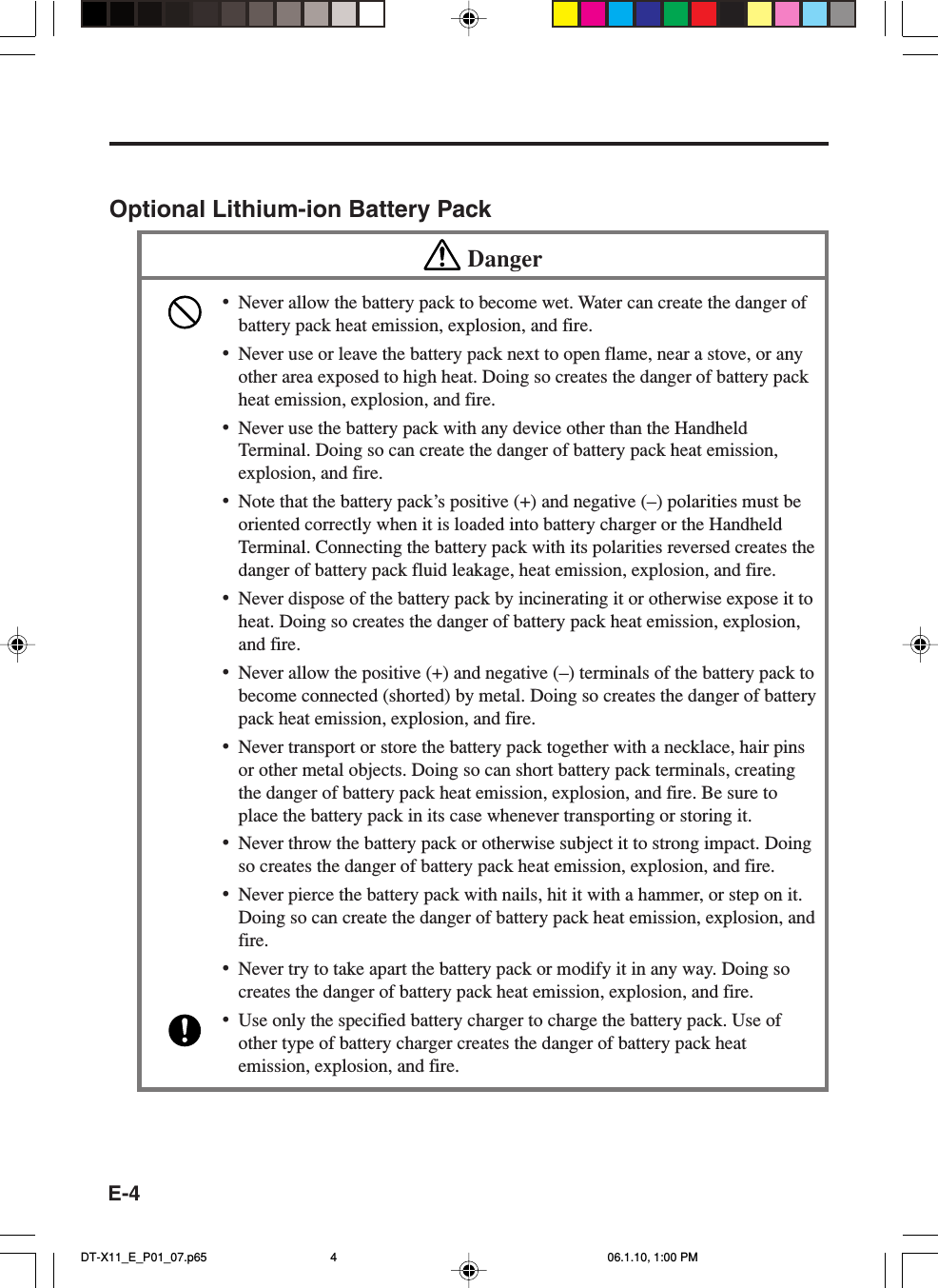 E-4Optional Lithium-ion Battery PackDanger•Never allow the battery pack to become wet. Water can create the danger ofbattery pack heat emission, explosion, and fire.•Never use or leave the battery pack next to open flame, near a stove, or anyother area exposed to high heat. Doing so creates the danger of battery packheat emission, explosion, and fire.•Never use the battery pack with any device other than the HandheldTerminal. Doing so can create the danger of battery pack heat emission,explosion, and fire.•Note that the battery pack’s positive (+) and negative (–) polarities must beoriented correctly when it is loaded into battery charger or the HandheldTerminal. Connecting the battery pack with its polarities reversed creates thedanger of battery pack fluid leakage, heat emission, explosion, and fire.•Never dispose of the battery pack by incinerating it or otherwise expose it toheat. Doing so creates the danger of battery pack heat emission, explosion,and fire.•Never allow the positive (+) and negative (–) terminals of the battery pack tobecome connected (shorted) by metal. Doing so creates the danger of batterypack heat emission, explosion, and fire.•Never transport or store the battery pack together with a necklace, hair pinsor other metal objects. Doing so can short battery pack terminals, creatingthe danger of battery pack heat emission, explosion, and fire. Be sure toplace the battery pack in its case whenever transporting or storing it.•Never throw the battery pack or otherwise subject it to strong impact. Doingso creates the danger of battery pack heat emission, explosion, and fire.•Never pierce the battery pack with nails, hit it with a hammer, or step on it.Doing so can create the danger of battery pack heat emission, explosion, andfire.•Never try to take apart the battery pack or modify it in any way. Doing socreates the danger of battery pack heat emission, explosion, and fire.•Use only the specified battery charger to charge the battery pack. Use ofother type of battery charger creates the danger of battery pack heatemission, explosion, and fire.DT-X11_E_P01_07.p65 06.1.10, 1:00 PM4